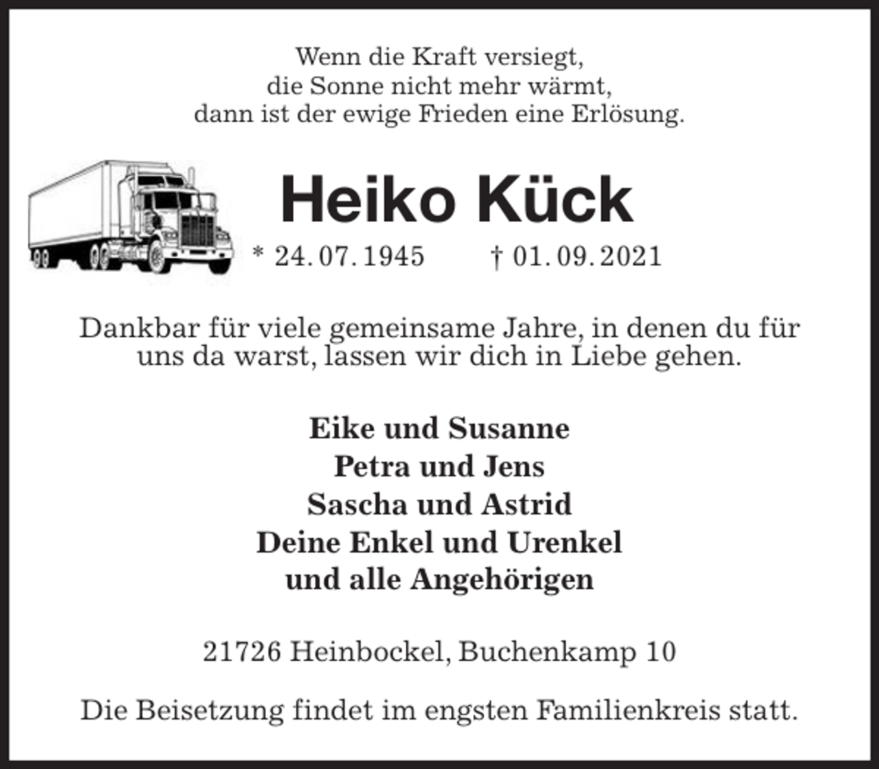<p>Wenn die Kraft versiegt,<br />die Sonne nicht mehr wärmt,<br />dann ist der ewige Frieden eine Erlösung.<br />Heiko Kück<br />* 24. 07. 1945 † 01. 09. 2021<br />Dankbar für viele gemeinsame Jahre, in denen du für uns da warst, lassen wir dich in Liebe gehen.<br />Eike und Susanne<br />Petra und Jens<br />Sascha und Astrid<br />Deine Enkel und Urenkel<br />und alle Angehörigen<br />21726 Heinbockel, Buchenkamp 10</p>
<p>Die Beisetzung findet im engsten Familienkreis statt.</p>