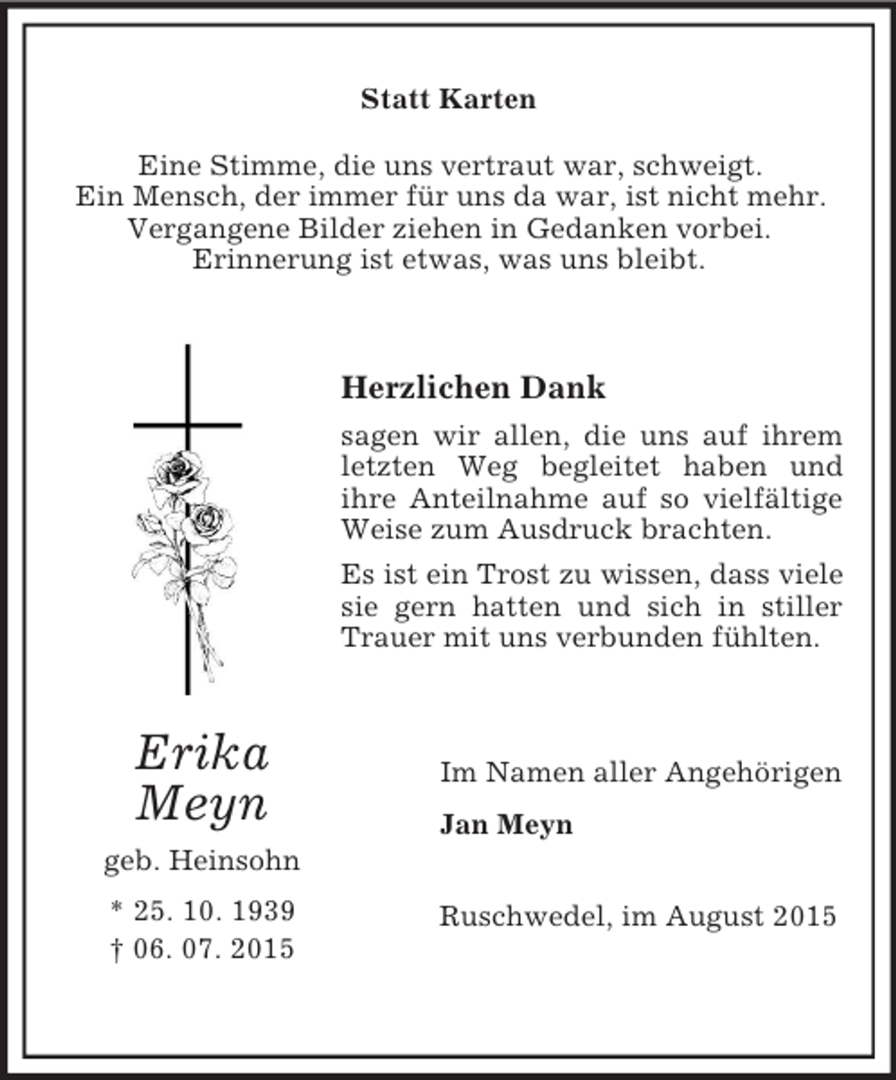 <p>Erika<br />Meyn<br />geb. Heinsohn<br />* 25. 10. 1939<br />† 06. 07. 2015<br />Statt Karten<br />Eine Stimme, die uns vertraut war, schweigt.<br />Ein Mensch, der immer für uns da war, ist nicht mehr.<br />Vergangene Bilder ziehen in Gedanken vorbei.<br />Erinnerung ist etwas, was uns bleibt.</p><p>Herzlichen Dank<br />sagen wir allen, die uns auf ihrem letzten Weg begleitet haben und<br />ihre Anteilnahme auf so vielfältige Weise zum Ausdruck brachten.<br />Es ist ein Trost zu wissen, dass viele sie gern hatten und sich in stiller Trauer mit uns verbunden fühlten.<br />Im Namen aller Angehörigen<br />Jan Meyn<br />Ruschwedel, im August 2015</p>