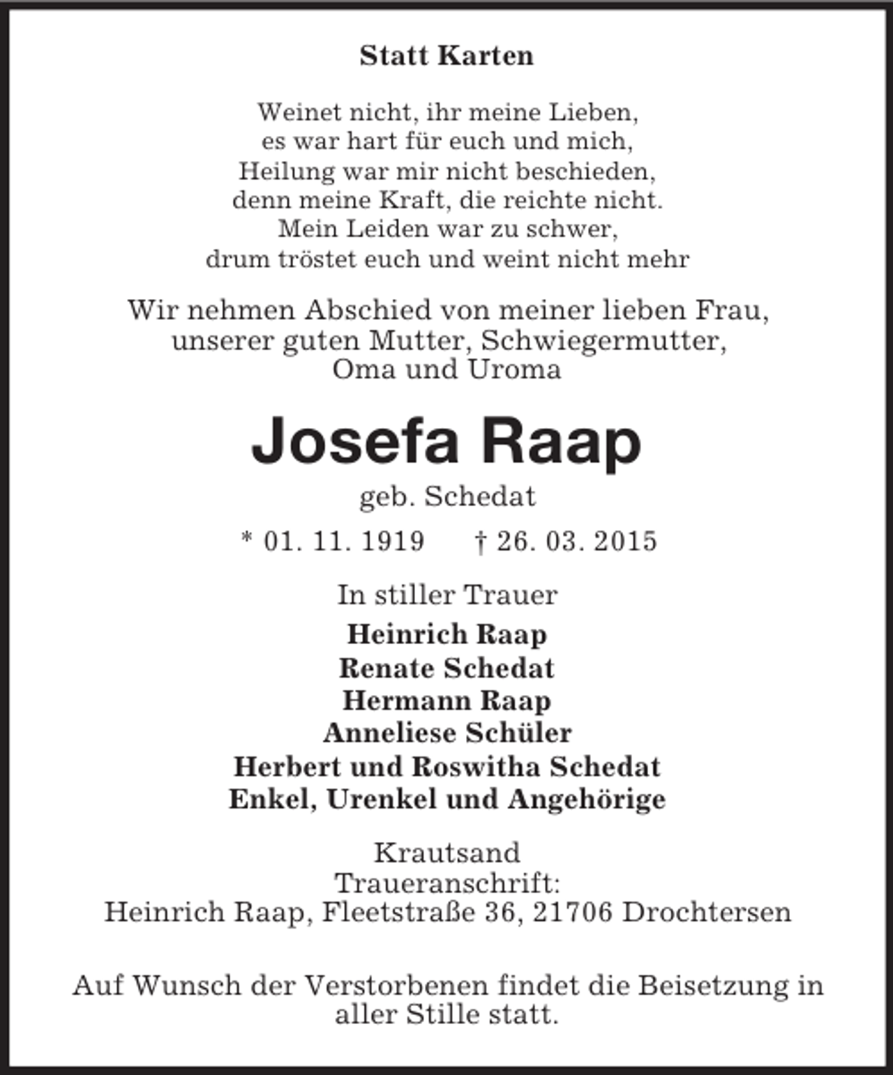 <p>Statt Karten<br />Weinet nicht, ihr meine Lieben,<br />es war hart für euch und mich,<br />Heilung war mir nicht beschieden,<br />denn meine Kraft, die reichte nicht.<br />Mein Leiden war zu schwer,<br />drum tröstet euch und weint nicht mehr<br />Wir nehmen Abschied von meiner lieben Frau,<br />unserer guten Mutter, Schwiegermutter,<br />Oma und Uroma<br />Josefa Raap<br />geb. Schedat<br />* 01. 11. 1919 † 26. 03. 2015<br />In stiller Trauer<br />Heinrich Raap<br />Renate Schedat<br />Hermann Raap<br />Anneliese Schüler<br />Herbert und Roswitha Schedat<br />Enkel, Urenkel und Angehörige<br />Krautsand<br />Traueranschrift:<br />Heinrich Raap, Fleetstraße 36, 21706 Drochtersen</p><p>Auf Wunsch der Verstorbenen findet die Beisetzung in<br />aller Stille statt.</p>
