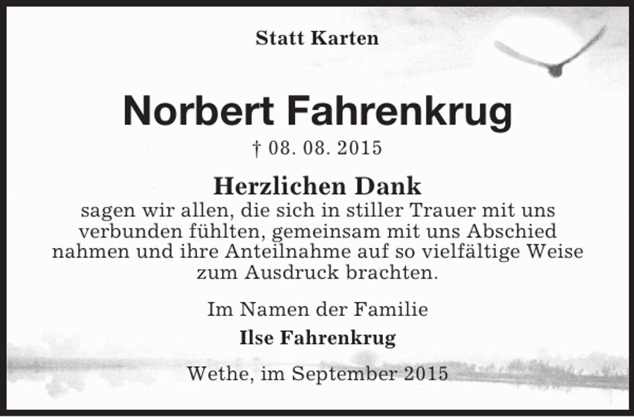 <p>Statt Karten<br />Norbert Fahrenkrug<br />† 08. 08. 2015<br />Herzlichen Dank<br />sagen wir allen, die sich in stiller Trauer mit uns<br />verbunden fühlten, gemeinsam mit uns Abschied<br />nahmen und ihre Anteilnahme auf so vielfältige Weise zum Ausdruck brachten.<br />Im Namen der Familie<br />Ilse Fahrenkrug<br />Wethe, im September 2015</p>