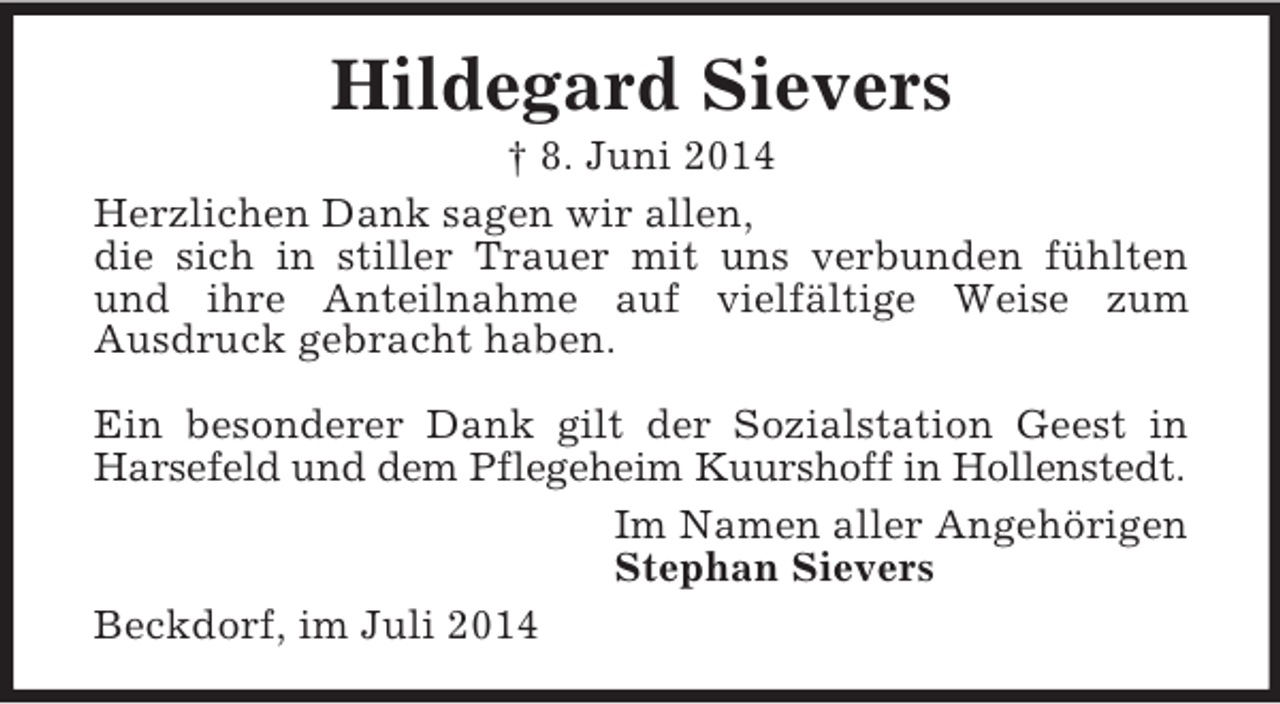 <p>Hildegard Sievers<br />† 8. Juni 2014<br />Herzlichen Dank sagen wir allen,<br />die sich in stiller Trauer mit uns verbunden fühlten<br />und ihre Anteilnahme auf vielfältige Weise zum<br />Ausdruck gebracht haben.</p><p>Ein besonderer Dank gilt der Sozialstation Geest in Harsefeld und dem Pflegeheim Kuurshoff in Hollenstedt.<br />Im Namen aller Angehörigen<br />Stephan Sievers<br />Beckdorf, im Juli 2014</p>