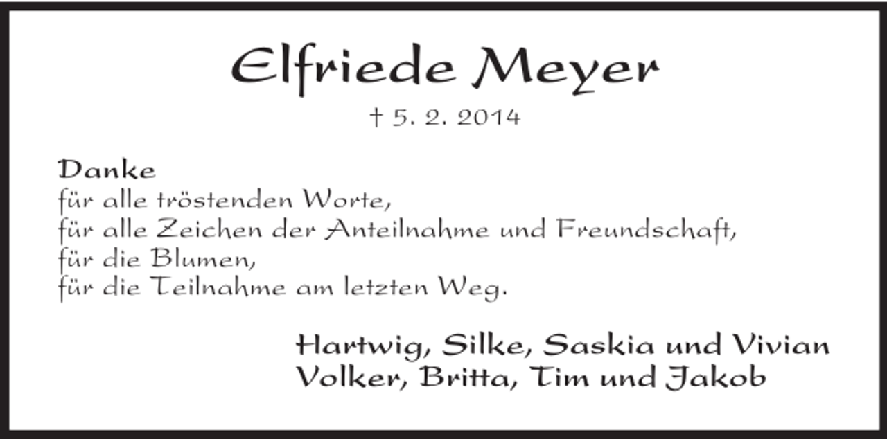 <p>Elfriede Meyer<br />† 5. 2. 2014<br />Danke<br />für alle tröstenden Worte,<br />für alle Zeichen der Anteilnahme und Freundschaft,<br />für die Blumen,<br />für die Teilnahme am letzten Weg.<br />Hartwig, Silke, Saskia und Vivian<br />Volker, Britta, Tim und Jakob</p>