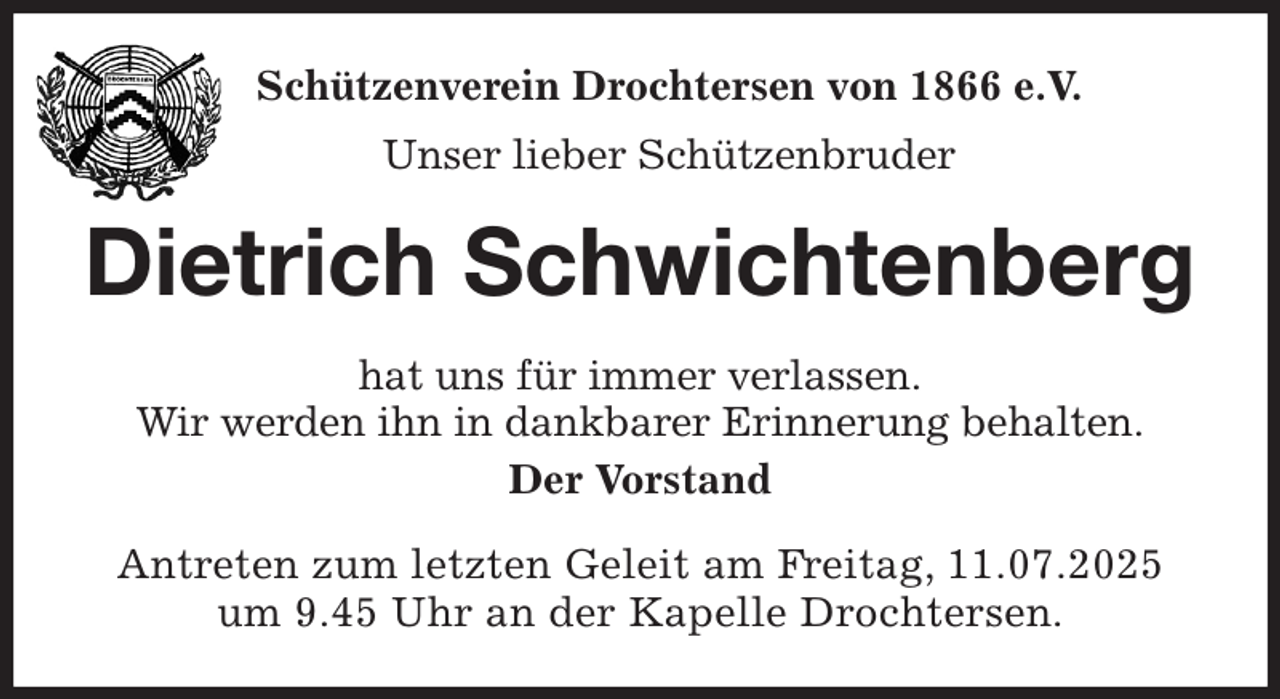 <p>Schützenverein Drochtersen von 1866 e.V.<br />Unser lieber Schützenbruder<br />Dietrich Schwichtenberg<br />hat uns für immer verlassen.<br />Wir werden ihn in dankbarer Erinnerung behalten.<br />Der Vorstand<br />Antreten zum letzten Geleit am Freitag, 11.07.2025<br />um 9.45 Uhr an der Kapelle Drochtersen.</p>