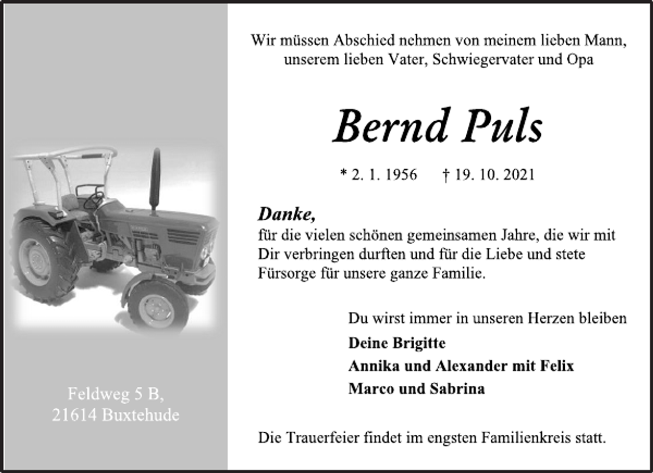 <p>Wir müssen Abschied nehmen von meinem lieben Mann, unserem lieben Vater, Schwiegervater und Opa<br />Bernd Puls<br />* 2. 1. 1956 † 19. 10. 2021<br />Danke,<br />für die vielen schönen gemeinsamen Jahre, die wir mit Dir verbringen durften und für die Liebe und stete Fürsorge für unsere ganze Familie.<br />Du wirst immer in unseren Herzen bleiben<br />Deine Brigitte<br />Annika und Alexander mit Felix<br />Marco und Sabrina<br />Die Trauerfeier findet im engsten Familienkreis statt.<br />Feldweg 5 B,<br />21614 Buxtehude</p>