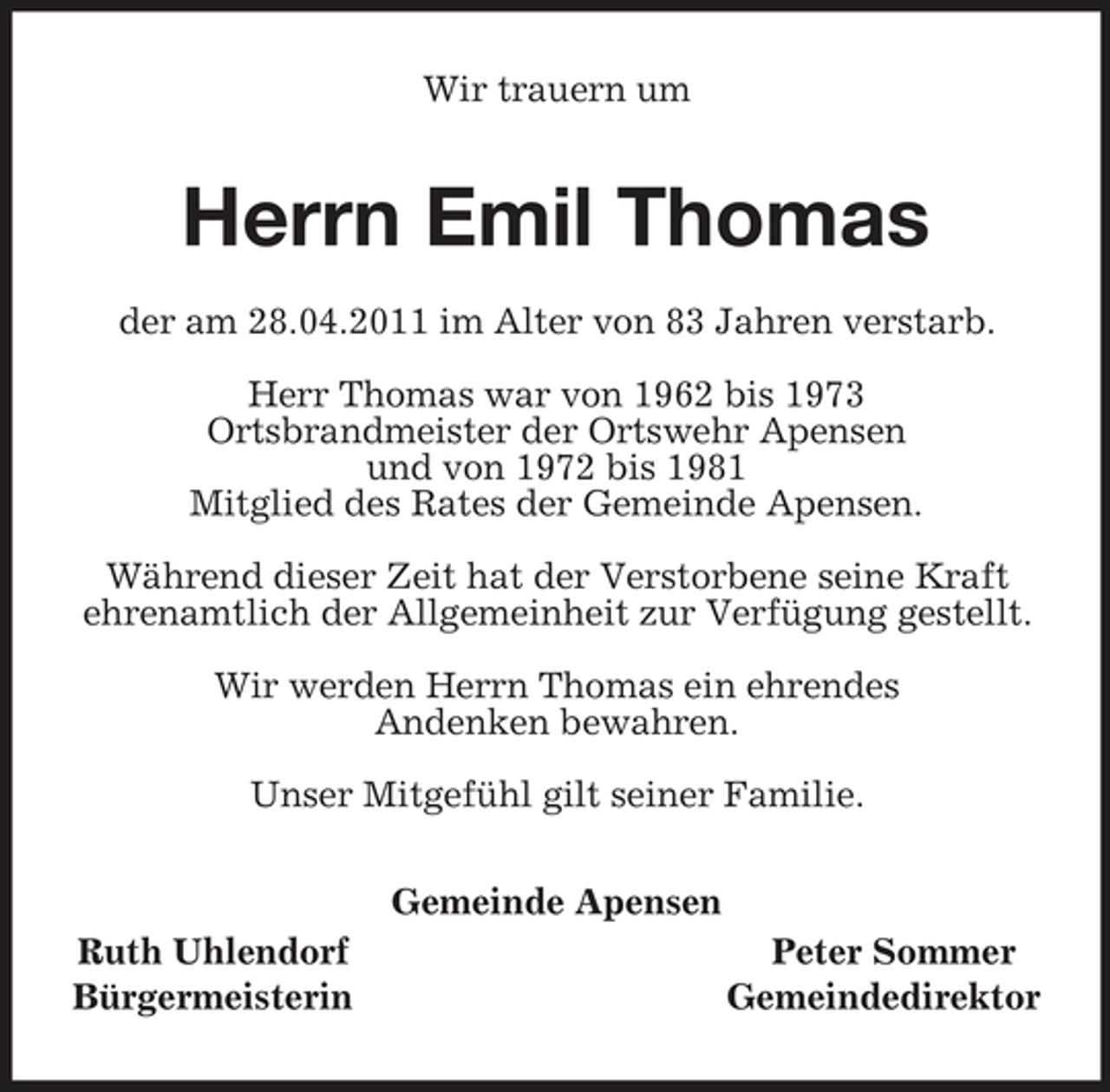 <p>Wir trauern um<br />Herrn Emil Thomas<br />der am 28.04.2011 im Alter von 83 Jahren verstarb.</p><p>Herr Thomas war von 1962 bis 1973<br />Ortsbrandmeister der Ortswehr Apensen<br />und von 1972 bis 1981<br />Mitglied des Rates der Gemeinde Apensen.</p><p>Während dieser Zeit hat der Verstorbene seine Kraft ehrenamtlich der Allgemeinheit zur Verfügung gestellt.</p><p>Wir werden Herrn Thomas ein ehrendes<br />Andenken bewahren.</p><p>Unser Mitgefühl gilt seiner Familie.<br />Gemeinde Apensen<br />Ruth Uhlendorf Peter Sommer<br />Bürgermeisterin Gemeindedirektor</p>
