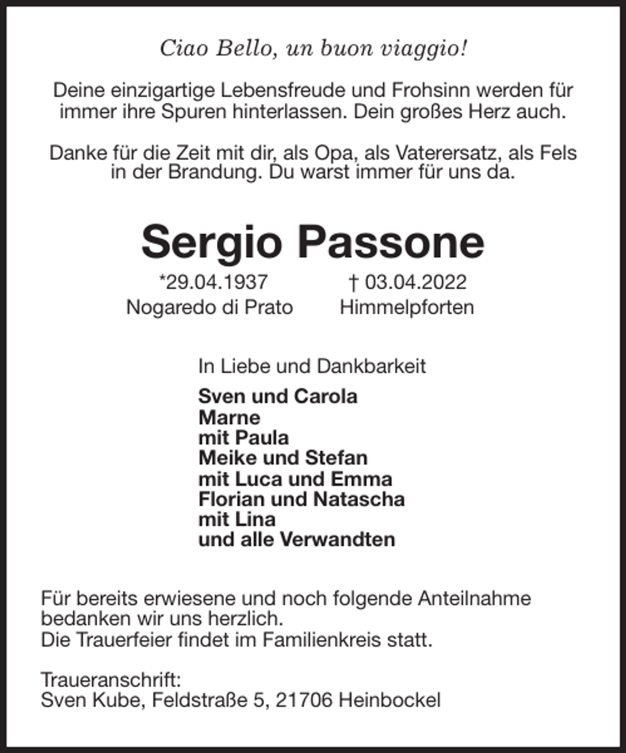 <p>Ciao Bello, un buon viaggio!</p>
<p>Deine einzigartige Lebensfreude und Frohsinn werden für immer ihre Spuren hinterlassen. Dein großes Herz auch.</p>
<p>Danke für die Zeit mit dir, als Opa, als Vaterersatz, als Fels in der Brandung. Du warst immer für uns da.<br />Sergio Passone<br />*29.04.1937 † 03.04.2022<br />Nogaredo di Prato Himmelpforten<br />In Liebe und Dankbarkeit<br />Sven und Carola<br />Marne<br />mit Paula<br />Meike und Stefan<br />mit Luca und Emma<br />Florian und Natascha<br />mit Lina<br />und alle Verwandten<br />Für bereits erwiesene und noch folgende Anteilnahme<br />bedanken wir uns herzlich.<br />Die Trauerfeier findet im Familienkreis statt.</p>
<p>Traueranschrift:<br />Sven Kube, Feldstraße 5, 21706 Heinbockel</p>