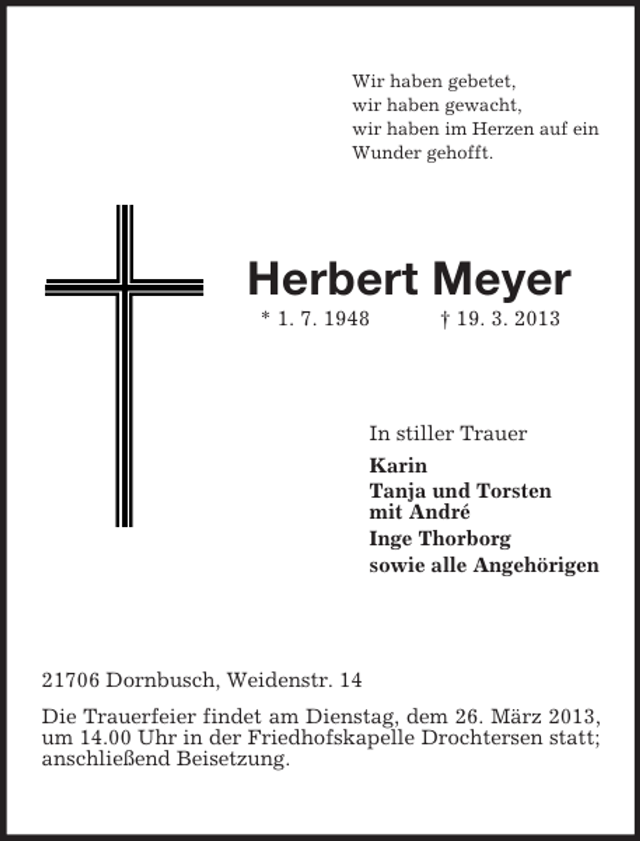 <p>Wir haben gebetet,<br />wir haben gewacht,<br />wir haben im Herzen auf ein<br />Wunder gehofft.</p><p>Herbert Meyer<br />* 1. 7. 1948</p><p>† 19. 3. 2013</p><p>In stiller Trauer<br />Karin<br />Tanja und Torsten<br />mit André<br />Inge Thorborg<br />sowie alle Angehörigen</p><p>21706 Dornbusch, Weidenstr. 14<br />Die Trauerfeier findet am Dienstag, dem 26. März 2013,<br />um 14.00 Uhr in der Friedhofskapelle Drochtersen statt;<br />anschließend Beisetzung.</p>