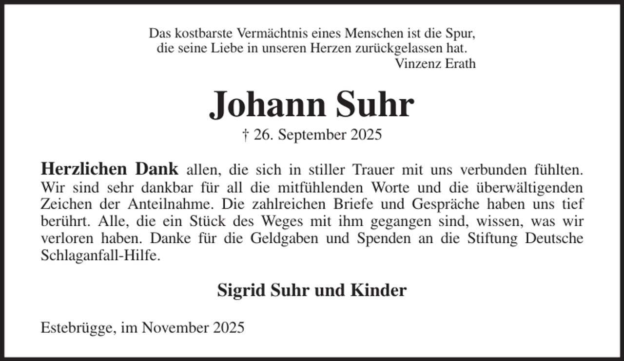 <p>Das kostbarste Vermächtnis eines Menschen ist die Spur,<br />die seine Liebe in unseren Herzen zurückgelassen hat.<br />Vinzenz Erath<br />Johann Suhr<br />† 26. September 2025<br />Herzlichen Dank allen, die sich in stiller Trauer mit uns verbunden fühlten.<br />Wir sind sehr dankbar für all die mitfühlenden Worte und die überwältigenden<br />Zeichen der Anteilnahme. Die zahlreichen Briefe und Gespräche haben uns tief<br />berührt. Alle, die ein Stück des Weges mit ihm gegangen sind, wissen, was wir<br />verloren haben. Danke für die Geldgaben und Spenden an die Stiftung Deutsche Schlaganfall-Hilfe.<br />Sigrid Suhr und Kinder<br />Estebrügge, im November 2025</p>