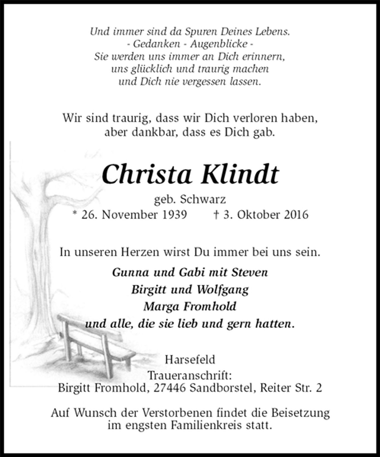 <p>Und immer sind da Spuren Deines Lebens.<br />- Gedanken - Augenblicke -<br />Sie werden uns immer an Dich erinnern,<br />uns glücklich und traurig machen<br />und Dich nie vergessen lassen.<br />Wir sind traurig, dass wir Dich verloren haben,<br />aber dankbar, dass es Dich gab.<br />Christa Klindt<br />geb. Schwarz<br />* 26. November 1939 † 3. Oktober 2016<br />In unseren Herzen wirst Du immer bei uns sein.<br />Gunna und Gabi mit Steven<br />Birgitt und Wolfgang<br />Marga Fromhold<br />und alle, die sie lieb und gern hatten.<br />Harsefeld<br />Traueranschrift:<br />Birgitt Fromhold, 27446 Sandborstel, Reiter Str. 2<br />Auf Wunsch der Verstorbenen findet die Beisetzung<br />im engsten Familienkreis statt.</p>