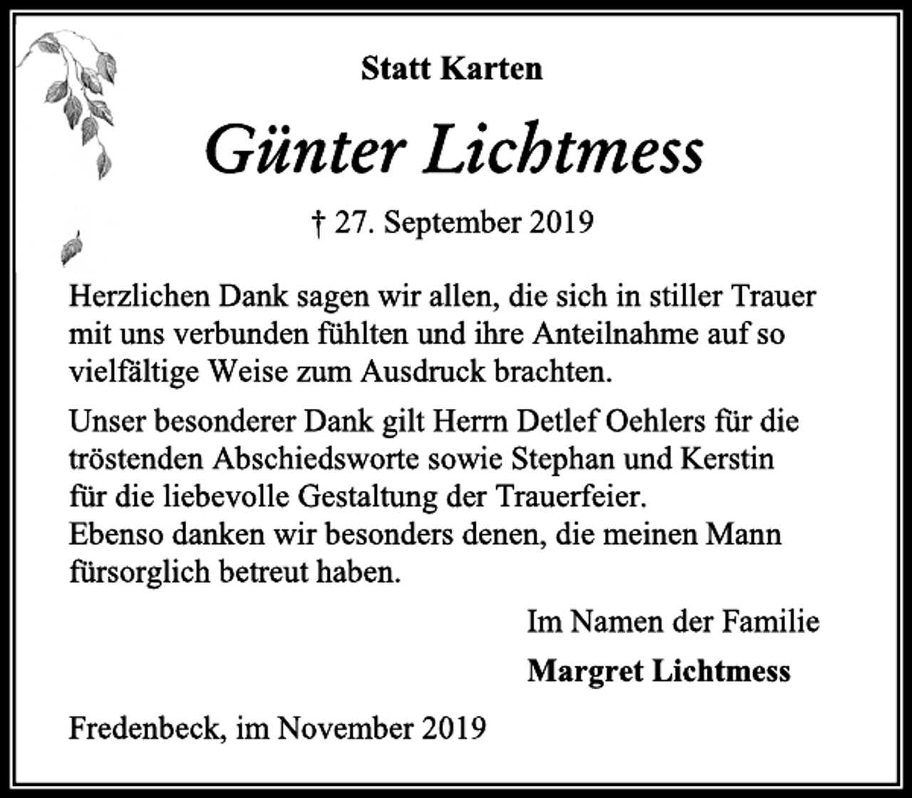 <p>Statt Karten<br />Günter Lichtmess<br />† 27. September 2019<br />Herzlichen Dank sagen wir allen, die sich in stiller Trauer<br />mit uns verbunden fühlten und ihre Anteilnahme auf so<br />vielfältige Weise zum Ausdruck brachten.<br />Unser besonderer Dank gilt Herrn Detlef Oehlers für die<br />tröstenden Abschiedsworte sowie Stephan und Kerstin<br />für die liebevolle Gestaltung der Trauerfeier.<br />Ebenso danken wir besonders denen, die meinen Mann<br />fürsorglich betreut haben.<br />Im Namen der Familie<br />Margret Lichtmess<br />Fredenbeck, im November 2019</p>