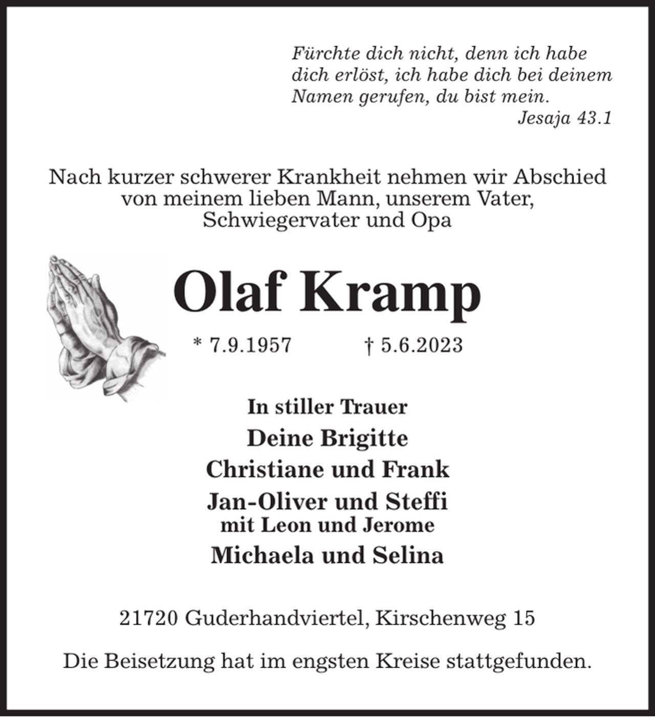 <p>Fürchte dich nicht, denn ich habe<br />dich erlöst, ich habe dich bei deinem<br />Namen gerufen, du bist mein.<br />Jesaja 43.1<br />Nach kurzer schwerer Krankheit nehmen wir Abschied<br />von meinem lieben Mann, unserem Vater,<br />Schwiegervater und Opa<br />Olaf Kramp<br />* 7.9.1957 † 5.6.2023<br />In stiller Trauer<br />Deine Brigitte<br />Christiane und Frank<br />Jan-Oliver und Steffi<br />mit Leon und Jerome<br />Michaela und Selina<br />21720 Guderhandviertel, Kirschenweg 15</p><p>Die Beisetzung hat im engsten Kreise stattgefunden.</p>