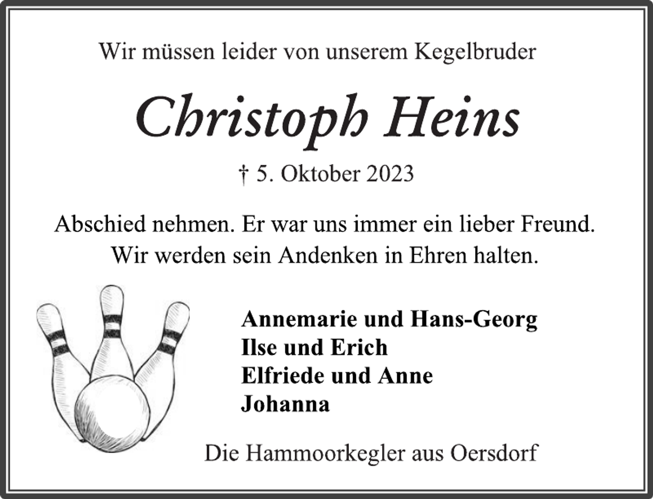 <p>Wir müssen leider von unserem Kegelbruder<br />Christoph Heins<br />† 5. Oktober 2023<br />Abschied nehmen. Er war uns immer ein lieber Freund.<br />Wir werden sein Andenken in Ehren halten.<br />Annemarie und Hans-Georg<br />Ilse und Erich<br />Elfriede und Anne<br />Johanna<br />Die Hammoorkegler aus Oersdorf</p>