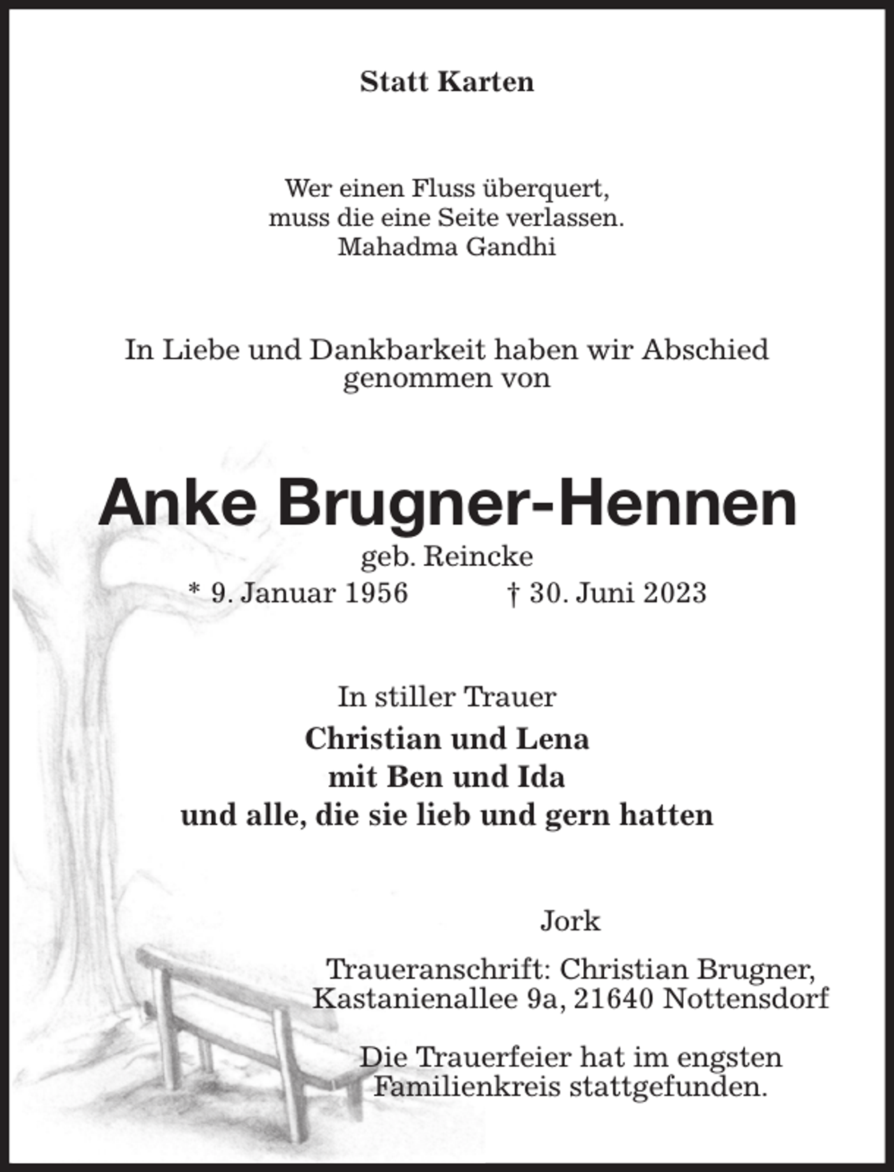 <p>Statt Karten<br />Wer einen Fluss überquert,<br />muss die eine Seite verlassen.<br />Mahadma Gandhi<br />In Liebe und Dankbarkeit haben wir Abschied<br />genommen von<br />Anke Brugner-Hennen<br />geb. Reincke<br />* 9. Januar 1956 † 30. Juni 2023<br />In stiller Trauer<br />Christian und Lena<br />mit Ben und Ida<br />und alle, die sie lieb und gern hatten<br />Jork<br />Traueranschrift: Christian Brugner,<br />Kastanienallee 9a, 21640 Nottensdorf</p><p>Die Trauerfeier hat im engsten<br />Familienkreis stattgefunden.</p>