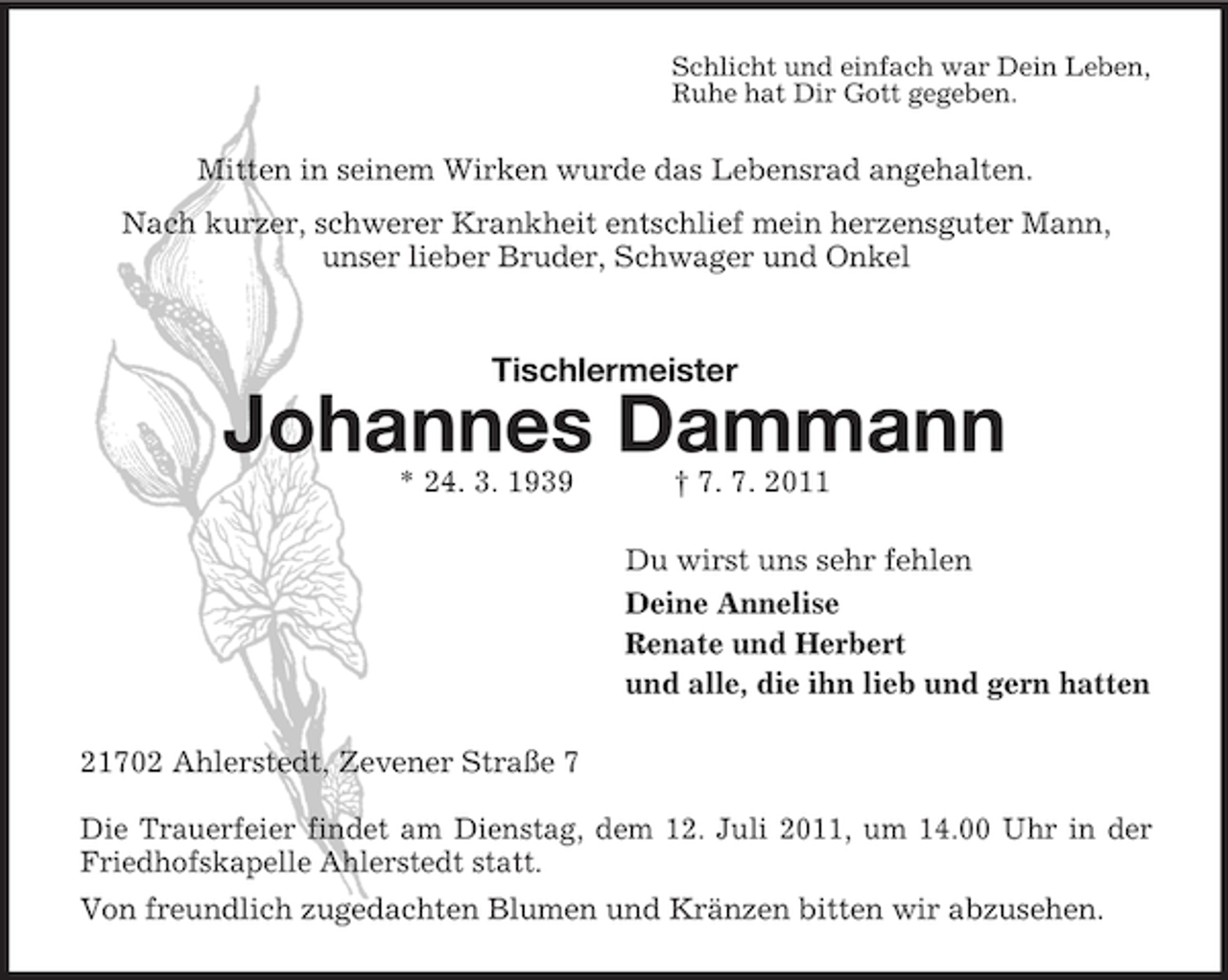 <p>Schlicht und einfach war Dein Leben,<br />Ruhe hat Dir Gott gegeben.</p><p>Mitten in seinem Wirken wurde das Lebensrad angehalten.<br />Nach kurzer, schwerer Krankheit entschlief mein herzensguter Mann,<br />unser lieber Bruder, Schwager und Onkel</p><p>Tischlermeister</p><p>Johannes Dammann<br />* 24. 3. 1939</p><p>† 7. 7. 2011<br />Du wirst uns sehr fehlen<br />Deine Annelise<br />Renate und Herbert<br />und alle, die ihn lieb und gern hatten</p><p>21702 Ahlerstedt, Zevener Straße 7<br />Die Trauerfeier findet am Dienstag, dem 12. Juli 2011, um 14.00 Uhr in der<br />Friedhofskapelle Ahlerstedt statt.<br />Von freundlich zugedachten Blumen und Kränzen bitten wir abzusehen.</p>