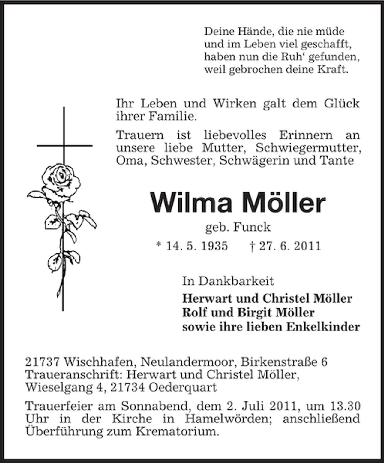 <p>Deine Hände, die nie müde<br />und im Leben viel geschafft,<br />haben nun die Ruh‘ gefunden,<br />weil gebrochen deine Kraft.</p><p>Ihr Leben und Wirken galt dem Glück<br />ihrer Familie.<br />Trauern ist liebevolles Erinnern an<br />unsere liebe Mutter, Schwiegermutter,<br />Oma, Schwester, Schwägerin und Tante</p><p>Wilma Möller<br />geb. Funck<br />* 14. 5. 1935<br />† 27. 6. 2011<br />In Dankbarkeit<br />Herwart und Christel Möller<br />Rolf und Birgit Möller<br />sowie ihre lieben Enkelkinder<br />21737 Wischhafen, Neulandermoor, Birkenstraße 6<br />Traueranschrift: Herwart und Christel Möller,<br />Wieselgang 4, 21734 Oederquart<br />Trauerfeier am Sonnabend, dem 2. Juli 2011, um 13.30<br />Uhr in der Kirche in Hamelwörden; anschließend<br />Überführung zum Krematorium.</p>