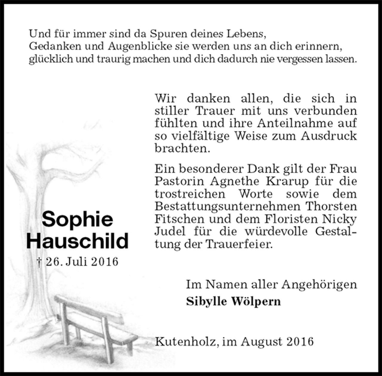 <p>Und für immer sind da Spuren deines Lebens,<br />Gedanken und Augenblicke sie werden uns an dich erinnern,<br />glücklich und traurig machen und dich dadurch nie vergessen lassen.<br />Wir danken allen, die sich in<br />stiller Trauer mit uns verbunden fühlten und ihre Anteilnahme auf so vielfältige Weise zum Ausdruck<br />brachten.<br />Ein besonderer Dank gilt der Frau Pastorin Agnethe Krarup für die trostreichen Worte sowie dem<br />Bestattungsunternehmen Thorsten<br />Fitschen und dem Floristen Nicky Judel für die würdevolle Gestaltung der Trauerfeier.<br />Im Namen aller Angehörigen<br />Sibylle Wölpern<br />Kutenholz, im August 2016</p><p>Sophie<br />Hauschild<br />† 26. Juli 2016</p>