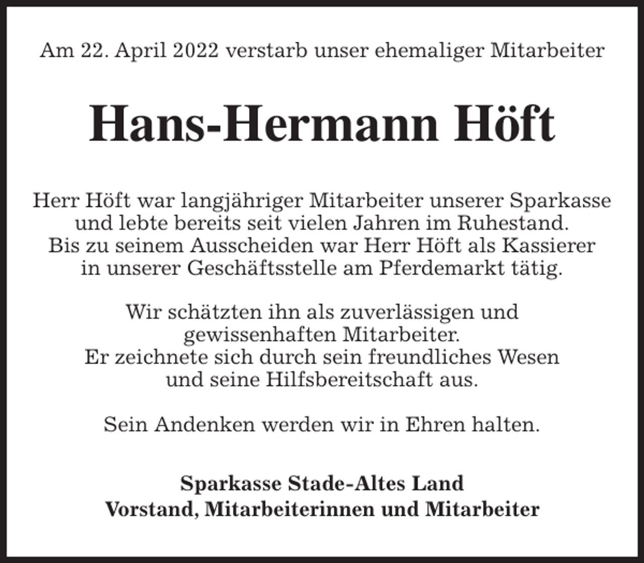 <p>Am 22. April 2022 verstarb unser ehemaliger Mitarbeiter<br />Hans-Hermann Höft<br />Herr Höft war langjähriger Mitarbeiter unserer Sparkasse und lebte bereits seit vielen Jahren im Ruhestand.<br />Bis zu seinem Ausscheiden war Herr Höft als Kassierer<br />in unserer Geschäftsstelle am Pferdemarkt tätig.</p>
<p>Wir schätzten ihn als zuverlässigen und<br />gewissenhaften Mitarbeiter.<br />Er zeichnete sich durch sein freundliches Wesen<br />und seine Hilfsbereitschaft aus.</p>
<p>Sein Andenken werden wir in Ehren halten.<br />Sparkasse Stade-Altes Land<br />Vorstand, Mitarbeiterinnen und Mitarbeiter</p>