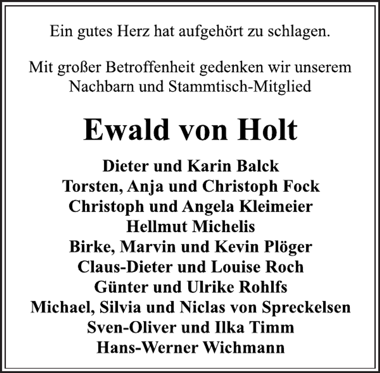 <p>Ein gutes Herz hat aufgehört zu schlagen.<br />Mit großer Betroffenheit gedenken wir unserem<br />Nachbarn und Stammtisch-Mitglied<br />Ewald von Holt<br />Dieter und Karin Balck<br />Torsten, Anja und Christoph Fock<br />Christoph und Angela Kleimeier<br />Hellmut Michelis<br />Birke, Marvin und Kevin Plöger<br />Claus-Dieter und Louise Roch<br />Günter und Ulrike Rohlfs<br />Michael, Silvia und Niclas von Spreckelsen<br />Sven-Oliver und Ilka Timm<br />Hans-Werner Wichmann</p>