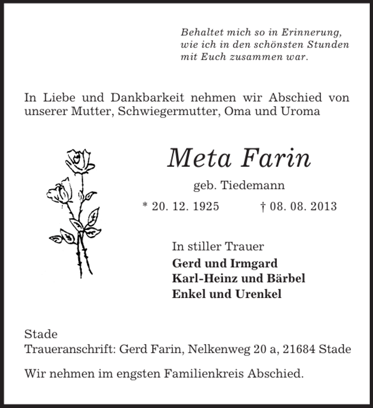 <p>Behaltet mich so in Erinnerung,<br />wie ich in den schönsten Stunden<br />mit Euch zusammen war.<br />In Liebe und Dankbarkeit nehmen wir Abschied von unserer Mutter, Schwiegermutter, Oma und Uroma<br />Meta Farin<br />geb. Tiedemann<br />* 20. 12. 1925 † 08. 08. 2013<br />In stiller Trauer<br />Gerd und Irmgard<br />Karl-Heinz und Bärbel<br />Enkel und Urenkel<br />Stade<br />Traueranschrift: Gerd Farin, Nelkenweg 20 a, 21684 Stade</p><p>Wir nehmen im engsten Familienkreis Abschied.</p>