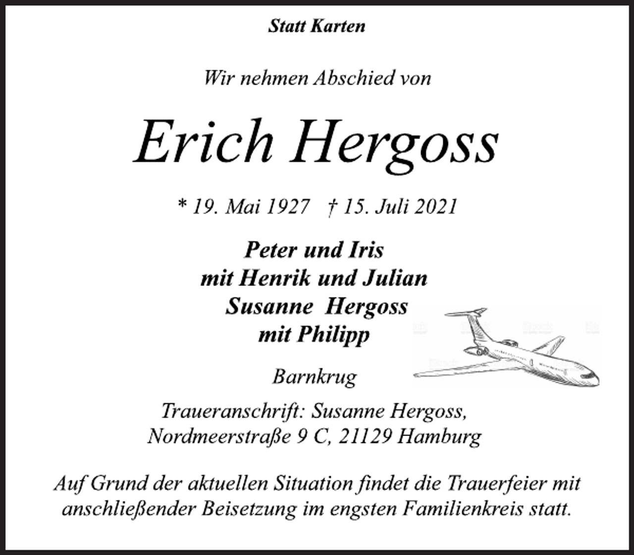 <p>Statt Karten<br />Wir nehmen Abschied von<br />Erich Hergoss<br />* 19. Mai 1927 † 15. Juli 2021<br />Peter und Iris<br />mit Henrik und Julian<br />Susanne Hergoss<br />mit Philipp<br />Barnkrug<br />Traueranschrift: Susanne Hergoss,<br />Nordmeerstraße 9 C, 21129 Hamburg<br />Auf Grund der aktuellen Situation findet die Trauerfeier mit<br />anschließender Beisetzung im engsten Familienkreis statt.</p>