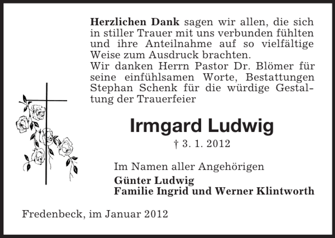 <p>Herzlichen Dank sagen wir allen, die sich<br />in stiller Trauer mit uns verbunden fühlten<br />und ihre Anteilnahme auf so vielfältige<br />Weise zum Ausdruck brachten.<br />Wir danken Herrn Pastor Dr. Blömer für<br />seine einfühlsamen Worte, Bestattungen<br />Stephan Schenk für die würdige Gestaltung der Trauerfeier</p><p>Irmgard Ludwig<br />† 3. 1. 2012<br />Im Namen aller Angehörigen<br />Günter Ludwig<br />Familie Ingrid und Werner Klintworth<br />Fredenbeck, im Januar 2012</p>