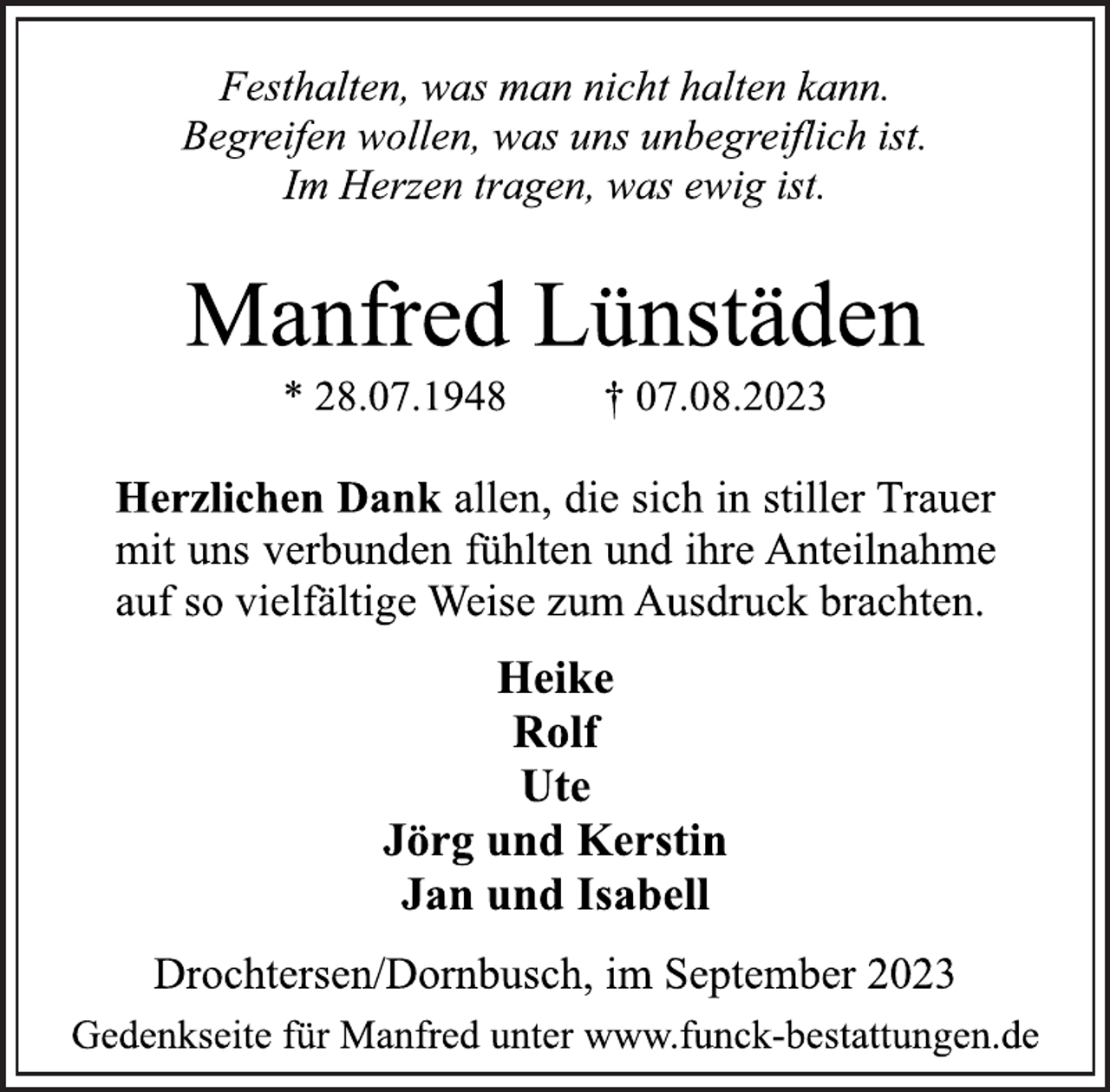 <p>Festhalten, was man nicht halten kann.</p><p>Begreifen wollen, was uns unbegreiflich ist.</p><p>Im Herzen tragen, was ewig ist.<br />Manfred Lünstäden<br />* 28.07.1948 † 07.08.2023<br />Herzlichen Dank allen, die sich in stiller Trauer</p><p>mit uns verbunden fühlten und ihre Anteilnahme</p><p>auf so vielfältige Weise zum Ausdruck brachten.<br />Heike</p><p>Rolf</p><p>Ute<br />Jörg und Kerstin</p><p>Jan und Isabell<br />Drochtersen/Dornbusch, im September 2023<br />Gedenkseite für Manfred unter www.funck-bestattungen.de</p>