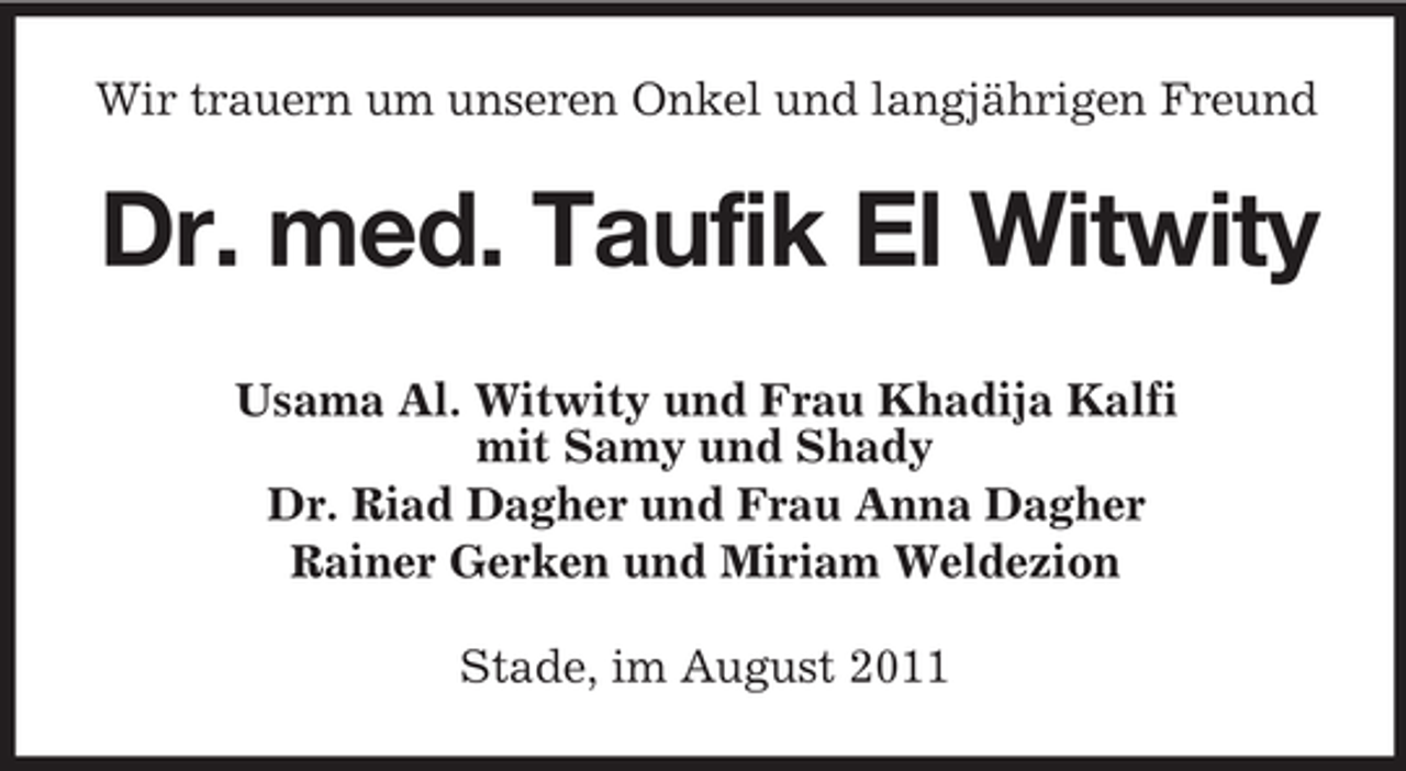 <p>Wir trauern um unseren Onkel und langjährigen Freund</p><p>Dr. med. Taufik El Witwity<br />Usama Al. Witwity und Frau Khadija Kalfi<br />mit Samy und Shady<br />Dr. Riad Dagher und Frau Anna Dagher<br />Rainer Gerken und Miriam Weldezion<br />Stade, im August 2011</p>