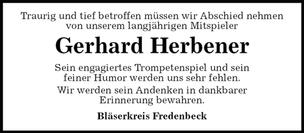 <p>Traurig und tief betroffen müssen wir Abschied nehmen von unserem langjährigen Mitspieler<br />Gerhard Herbener<br />Sein engagiertes Trompetenspiel und sein<br />feiner Humor werden uns sehr fehlen.<br />Wir werden sein Andenken in dankbarer<br />Erinnerung bewahren.<br />Bläserkreis Fredenbeck</p>
