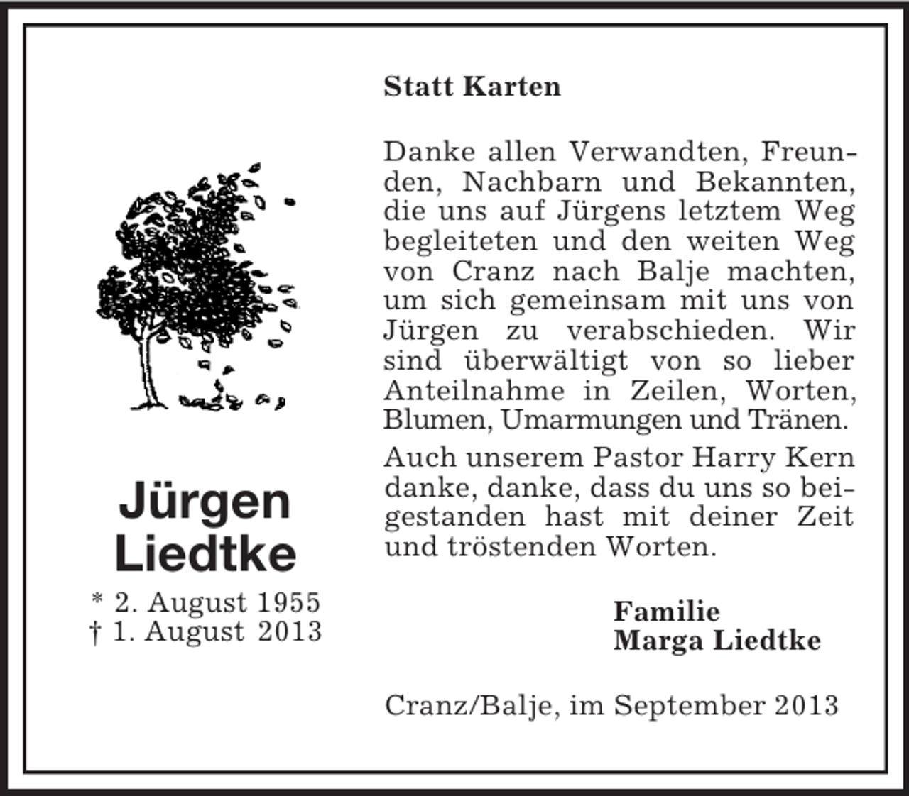 <p>Statt Karten</p><p>Jürgen<br />Liedtke<br />* 2. August 1955<br />† 1. August 2013</p><p>Danke allen Verwandten, Freunden, Nachbarn und Bekannten,<br />die uns auf Jürgens letztem Weg<br />begleiteten und den weiten Weg<br />von Cranz nach Balje machten,<br />um sich gemeinsam mit uns von<br />Jürgen zu verabschieden. Wir<br />sind überwältigt von so lieber<br />Anteilnahme in Zeilen, Worten,<br />Blumen, Umarmungen und Tränen.<br />Auch unserem Pastor Harry Kern<br />danke, danke, dass du uns so beigestanden hast mit deiner Zeit<br />und tröstenden Worten.<br />Familie<br />Marga Liedtke<br />Cranz/Balje, im September 2013</p>
