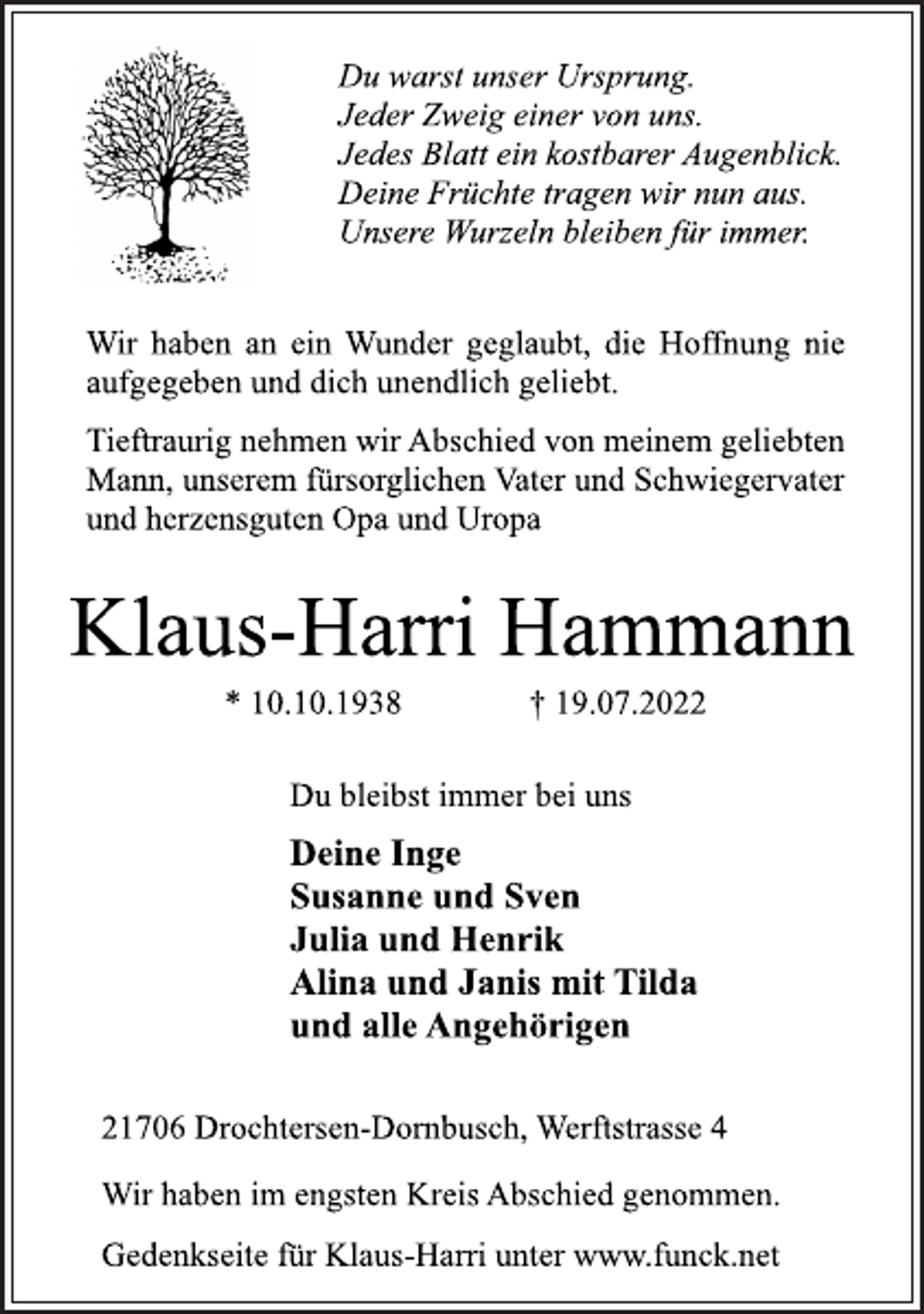 <p>Du warst unser Ursprung.<br />Jeder Zweig einer von uns.<br />Jedes Blatt ein kostbarer Augenblick.<br />Deine Früchte tragen wir nun aus.<br />Unsere Wurzeln bleiben für immer.<br />Wir haben an ein Wunder geglaubt, die Hoffnung nie<br />aufgegeben und dich unendlich geliebt.<br />Tieftraurig nehmen wir Abschied von meinem geliebten<br />Mann, unserem fürsorglichen Vater und Schwiegervater<br />und herzensguten Opa und Uropa<br />Klaus-Harri Hammann<br />* 10.10.1938 † 19.07.2022<br />21706 Drochtersen-Dornbusch, Werftstrasse 4<br />Deine Inge<br />Susanne und Sven<br />Julia und Henrik<br />Alina und Janis mit Tilda<br />und alle Angehörigen<br />Du bleibst immer bei uns<br />Wir haben im engsten Kreis Abschied genommen.<br />Gedenkseite für Klaus-Harri unter www.funck.net</p>