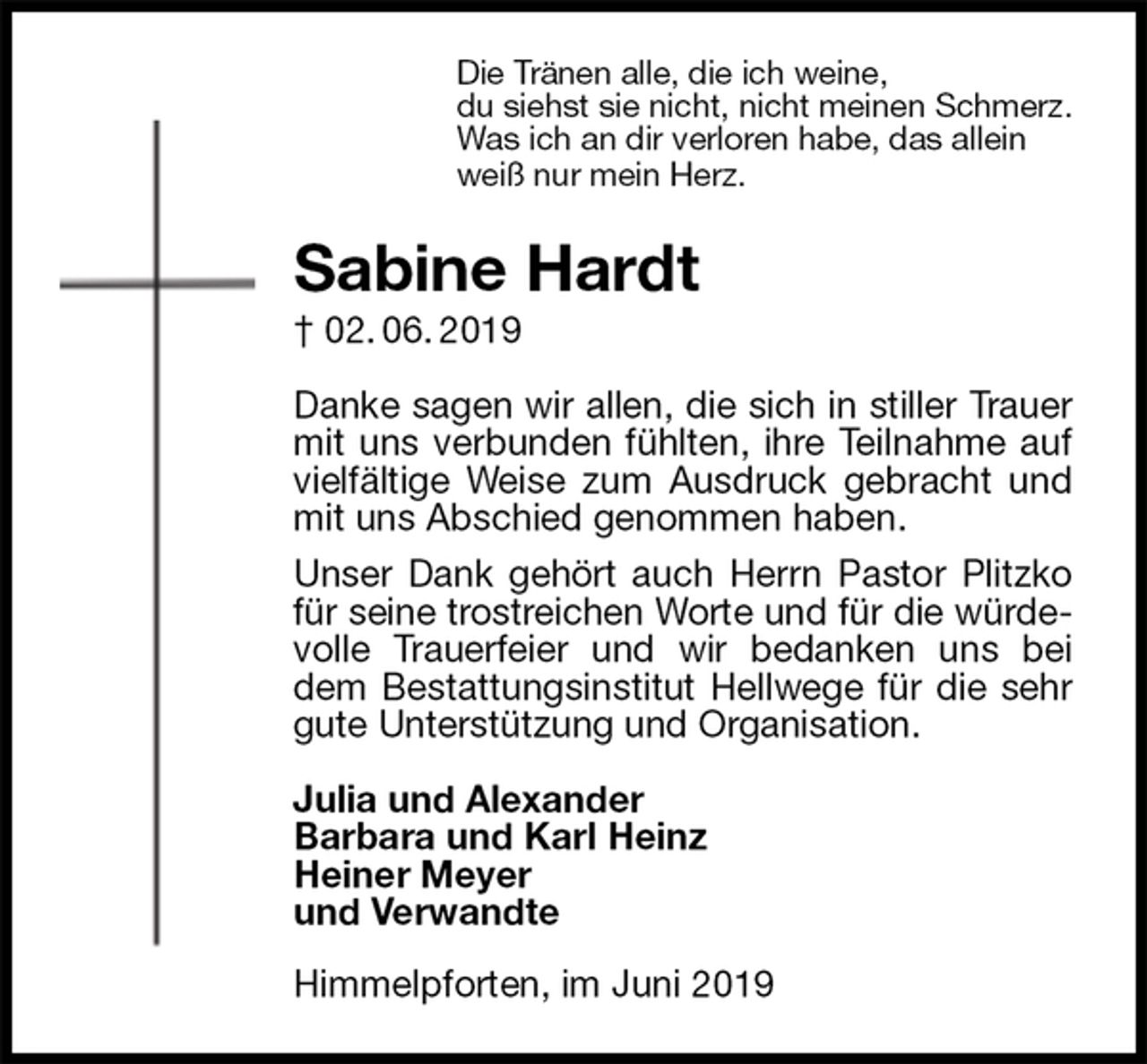 <p>Die Tränen alle, die ich weine,<br />du siehst sie nicht, nicht meinen Schmerz.<br />Was ich an dir verloren habe, das allein<br />weiß nur mein Herz.<br />Sabine Hardt<br />† 02. 06. 2019<br />Danke sagen wir allen, die sich in stiller Trauer mit uns verbunden fühlten, ihre Teilnahme auf vielfältige Weise zum Ausdruck gebracht und mit uns Abschied genommen haben.<br />Unser Dank gehört auch Herrn Pastor Plitzko für seine trostreichen Worte und für die würdevolle Trauerfeier und wir bedanken uns bei dem Bestattungsinstitut Hellwege für die sehr gute Unterstützung und Organisation.</p><p>Julia und Alexander<br />Barbara und Karl Heinz<br />Heiner Meyer<br />und Verwandte<br />Himmelpforten, im Juni 2019</p>