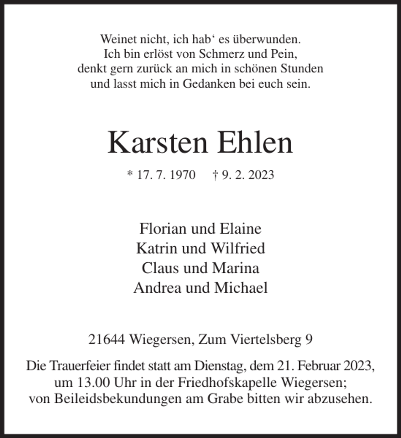 <p>Weinet nicht, ich hab' es überwunden.<br />Ich bin erlöst von Schmerz und Pein,<br />denkt gern zurück an mich in schönen Stunden<br />und lasst mich in Gedanken bei euch sein.<br />Karsten Ehlen<br />* 17. 7. 1970 † 9. 2. 2023<br />Florian und Elaine<br />Katrin und Wilfried<br />Claus und Marina<br />Andrea und Michael<br />21644 Wiegersen, Zum Viertelsberg 9<br />Die Trauerfeier findet statt am Dienstag, dem 21. Februar 2023,<br />um 13.00 Uhr in der Friedhofskapelle Wiegersen;<br />von Beileidsbekundungen am Grabe bitten wir abzusehen.</p>