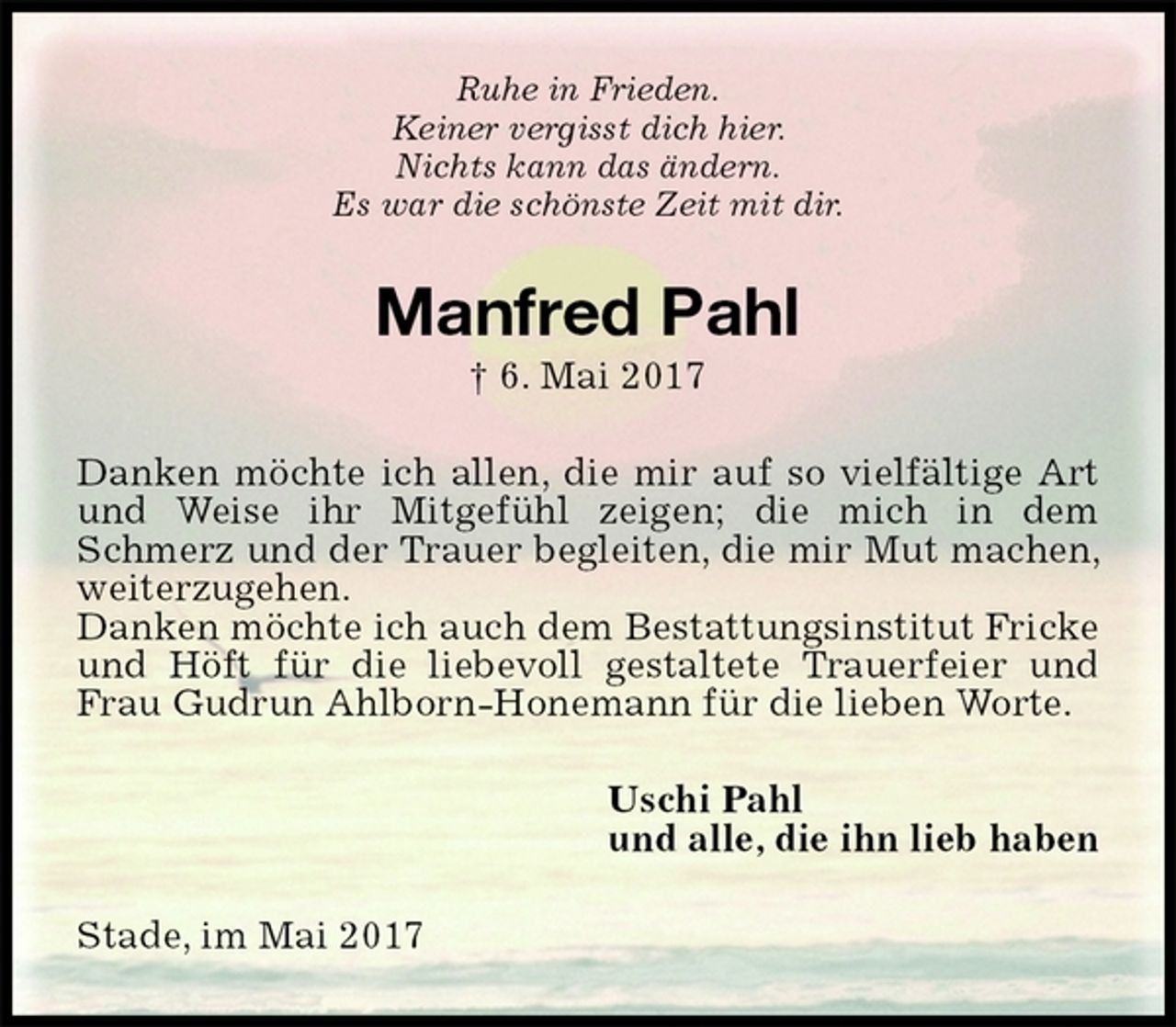 <p>Ruhe in Frieden.<br />Keiner vergisst dich hier.<br />Nichts kann das ändern.<br />Es war die schönste Zeit mit dir.<br />Manfred Pahl<br />† 6. Mai 2017<br />Danken möchte ich allen, die mir auf so vielfältige Art und Weise ihr Mitgefühl zeigen; die mich in dem Schmerz und der Trauer begleiten, die mir Mut machen, weiterzugehen.<br />Danken möchte ich auch dem Bestattungsinstitut Fricke und Höft für die liebevoll gestaltete Trauerfeier und Frau Gudrun Ahlborn-Honemann für die lieben Worte.<br />Uschi Pahl<br />und alle, die ihn lieb haben<br />Stade, im Mai 2017</p>