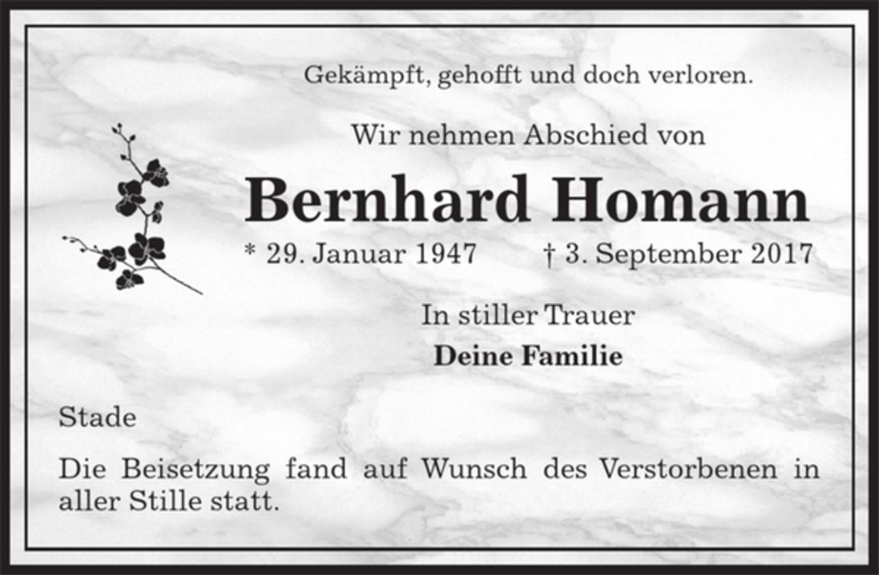 <p>Gekämpft, gehofft und doch verloren.<br />Wir nehmen Abschied von<br />Bernhard Homann<br />* 29. Januar 1947 † 3. September 2017<br />In stiller Trauer<br />Deine Familie<br />Stade</p><p>Die Beisetzung fand auf Wunsch des Verstorbenen in<br />aller Stille statt.</p>