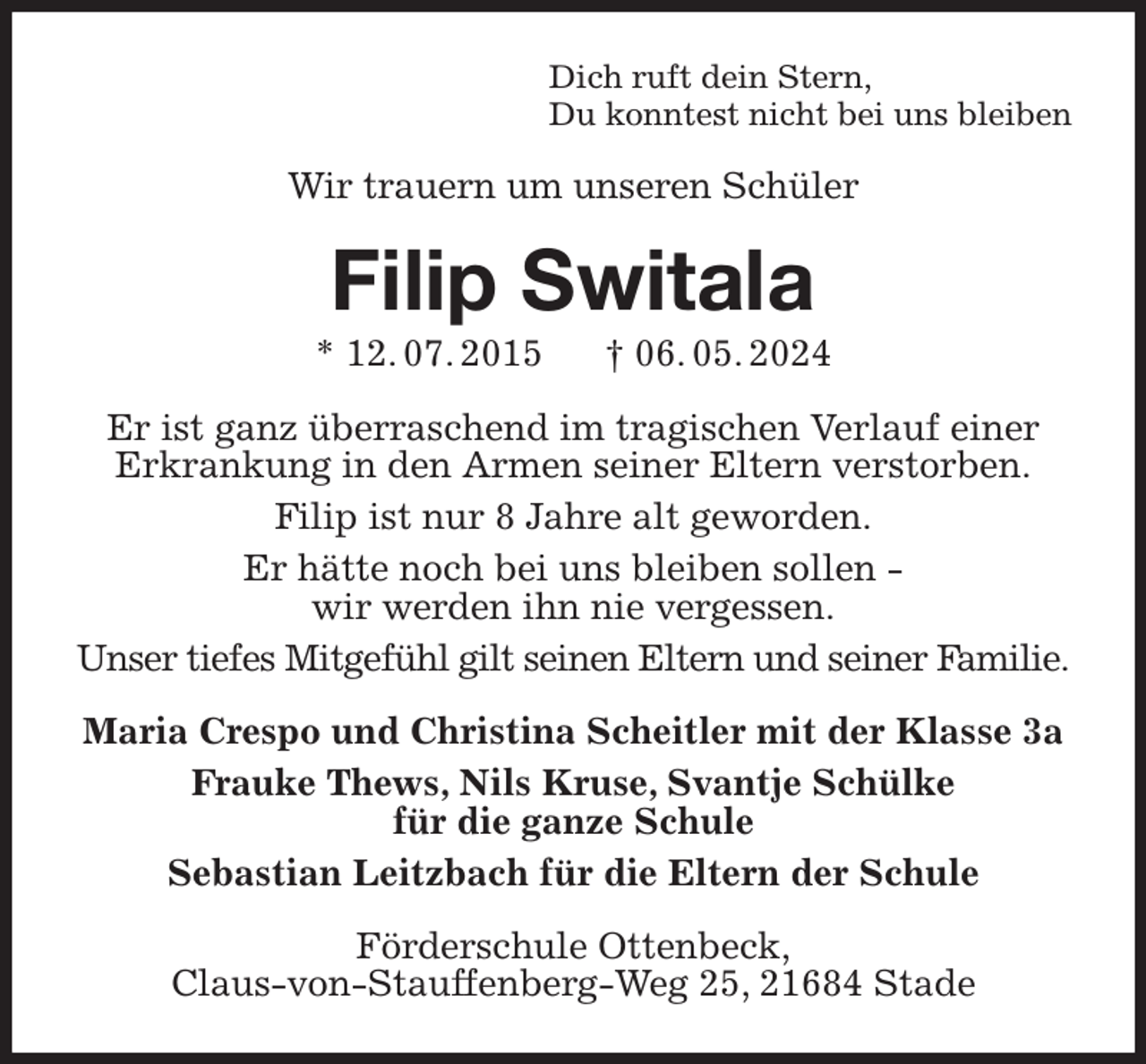 <p>Dich ruft dein Stern,<br />Du konntest nicht bei uns bleiben<br />Wir trauern um unseren Schüler<br />Filip Switala<br />* 12. 07. 2015 † 06. 05. 2024<br />Er ist ganz überraschend im tragischen Verlauf einer Erkrankung in den Armen seiner Eltern verstorben.<br />Filip ist nur 8 Jahre alt geworden.<br />Er hätte noch bei uns bleiben sollen -<br />wir werden ihn nie vergessen.<br />Unser tiefes Mitgefühl gilt seinen Eltern und seiner Familie.<br />Maria Crespo und Christina Scheitler mit der Klasse 3a<br />Frauke Thews, Nils Kruse, Svantje Schülke<br />für die ganze Schule<br />Sebastian Leitzbach für die Eltern der Schule<br />Förderschule Ottenbeck,<br />Claus-von-Stauffenberg-Weg 25, 21684 Stade</p>