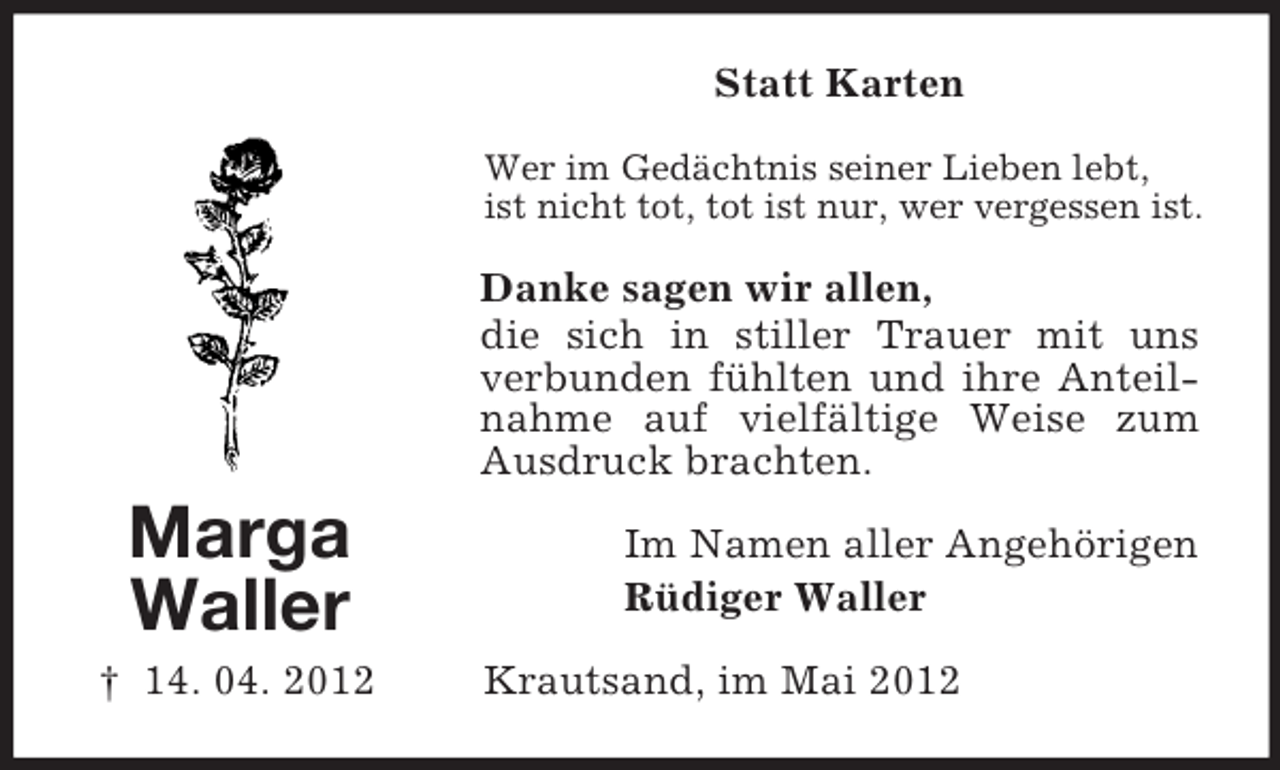 <p>Statt Karten<br />Wer im Gedächtnis seiner Lieben lebt,<br />ist nicht tot, tot ist nur, wer vergessen ist.</p><p>Danke sagen wir allen,<br />die sich in stiller Trauer mit uns<br />verbunden fühlten und ihre Anteilnahme auf vielfältige Weise zum<br />Ausdruck brachten.</p><p>Marga<br />Waller<br />† 14. 04. 2012</p><p>Im Namen aller Angehörigen<br />Rüdiger Waller<br />Krautsand, im Mai 2012</p>