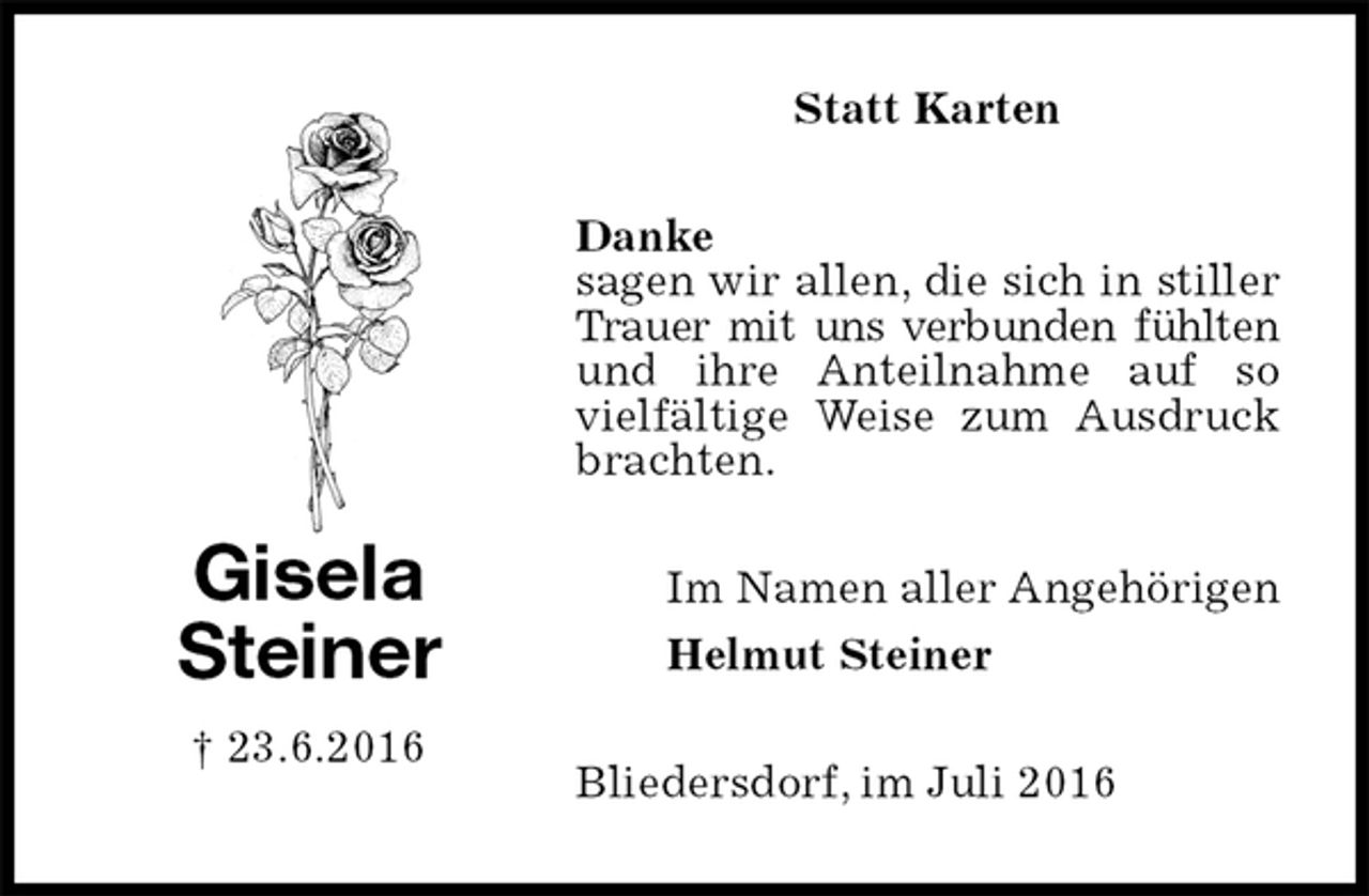 <p>Statt Karten<br />Danke<br />sagen wir allen, die sich in stiller Trauer mit uns verbunden fühlten<br />und ihre Anteilnahme auf so vielfältige Weise zum Ausdruck brachten.<br />Bliedersdorf, im Juli 2016<br />Im Namen aller Angehörigen<br />Helmut Steiner<br />Gisela<br />Steiner<br />† 23.6.2016</p>