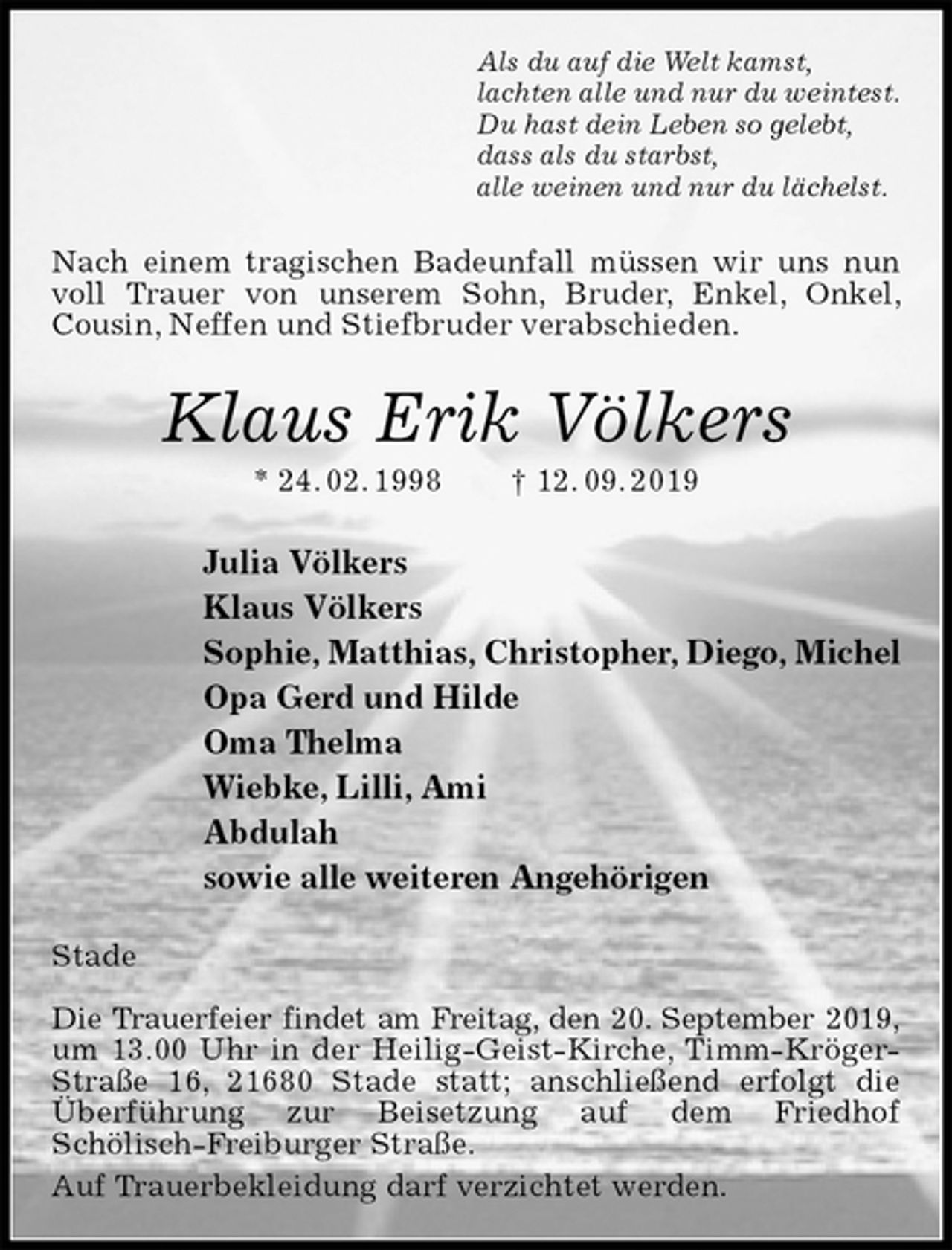 <p>Als du auf die Welt kamst,<br />lachten alle und nur du weintest.<br />Du hast dein Leben so gelebt,<br />dass als du starbst,<br />alle weinen und nur du lächelst.<br />Nach einem tragischen Badeunfall müssen wir uns nun voll Trauer von unserem Sohn, Bruder, Enkel, Onkel, Cousin, Neffen und Stiefbruder verabschieden.<br />Klaus Erik Völkers<br />* 24. 02. 1998 † 12. 09. 2019<br />Julia Völkers<br />Klaus Völkers<br />Sophie, Matthias, Christopher, Diego, Michel<br />Opa Gerd und Hilde<br />Oma Thelma<br />Wiebke, Lilli, Ami<br />Abdulah<br />sowie alle weiteren Angehörigen<br />Stade</p>
<p>Die Trauerfeier findet am Freitag, den 20. September 2019,<br />um 13.00 Uhr in der Heilig-Geist-Kirche, Timm-Kröger-Straße 16, 21680 Stade statt; anschließend erfolgt die Überführung zur Beisetzung auf dem Friedhof<br />Schölisch-Freiburger Straße.<br />Auf Trauerbekleidung darf verzichtet werden.</p>