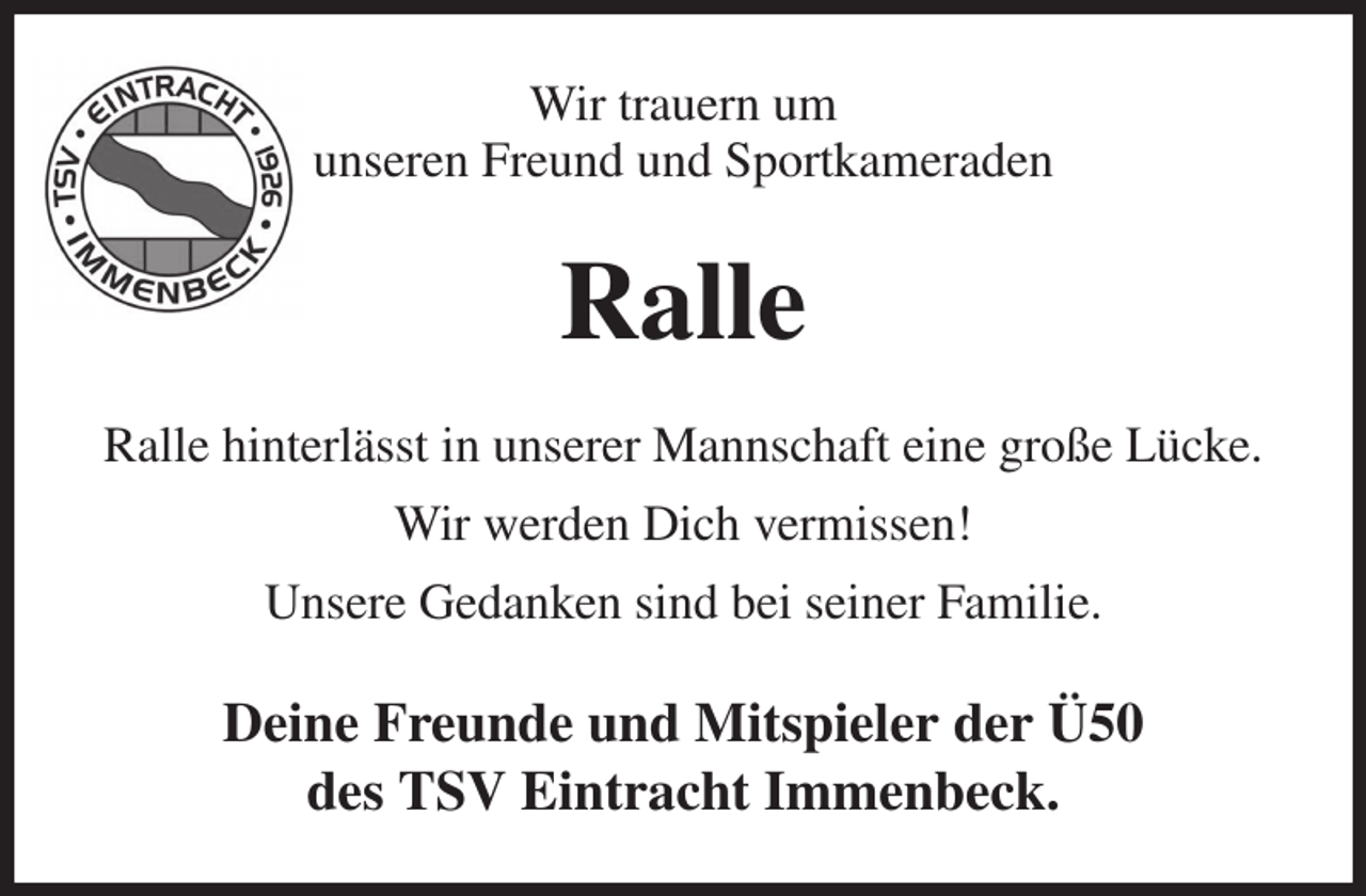 <p>Wir trauern um<br />unseren Freund und Sportkameraden<br />Ralle<br />Ralle hinterlässt in unserer Mannschaft eine große Lücke.<br />Wir werden Dich vermissen!<br />Unsere Gedanken sind bei seiner Familie.<br />Deine Freunde und Mitspieler der Ü50<br />des TSV Eintracht Immenbeck.</p>