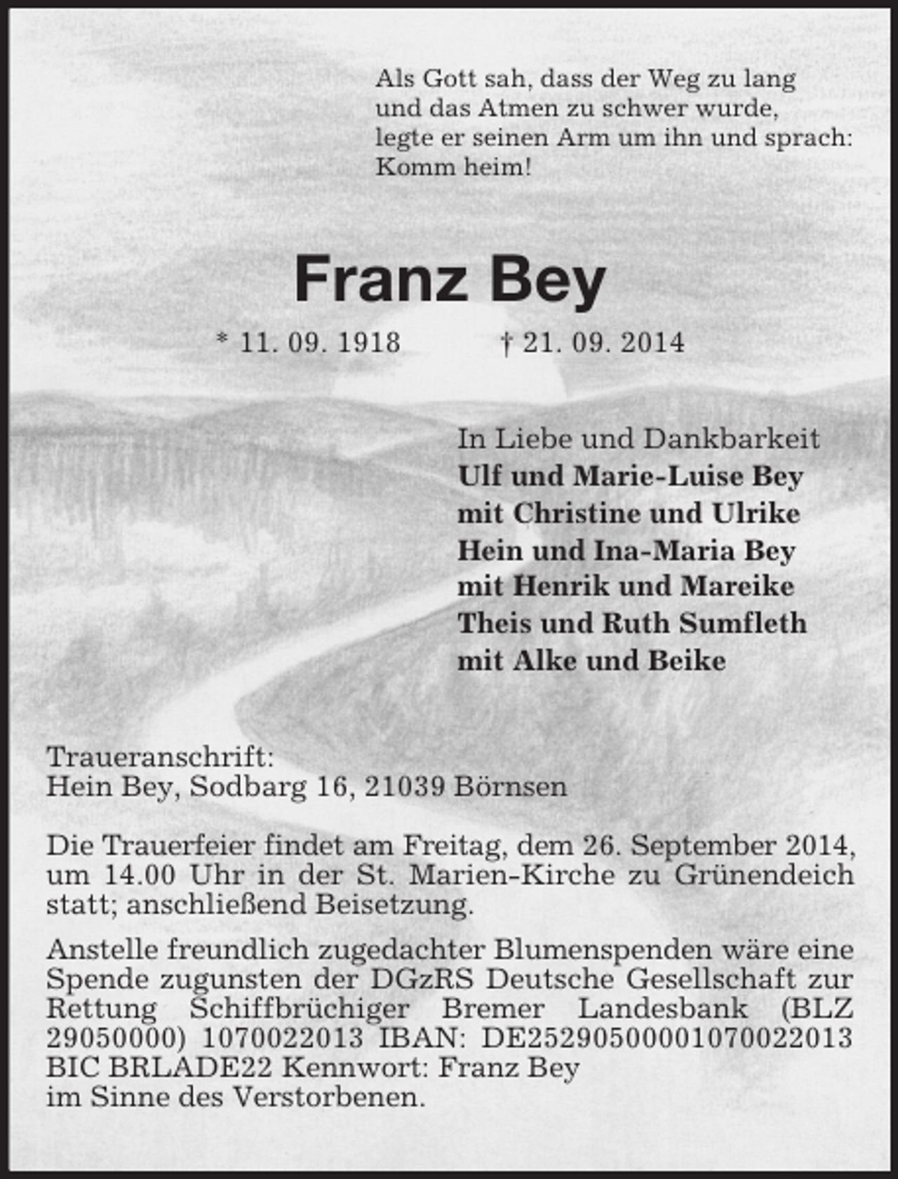 <p>Als Gott sah, dass der Weg zu lang<br />und das Atmen zu schwer wurde,<br />legte er seinen Arm um ihn und sprach:<br />Komm heim!<br />Franz Bey<br />* 11. 09. 1918 † 21. 09. 2014<br />In Liebe und Dankbarkeit<br />Ulf und Marie-Luise Bey<br />mit Christine und Ulrike<br />Hein und Ina-Maria Bey<br />mit Henrik und Mareike<br />Theis und Ruth Sumfleth<br />mit Alke und Beike<br />Traueranschrift:<br />Hein Bey, Sodbarg 16, 21039 Börnsen</p><p>Die Trauerfeier findet am Freitag, dem 26. September 2014,<br />um 14.00 Uhr in der St. Marien-Kirche zu Grünendeich statt; anschließend Beisetzung.<br />Anstelle freundlich zugedachter Blumenspenden wäre eine<br />Spende zugunsten der DGzRS Deutsche Gesellschaft zur Rettung Schiffbrüchiger Bremer Landesbank (BLZ 29050000) 1070022013 IBAN: DE25290500001070022013 BIC BRLADE22 Kennwort: Franz Bey<br />im Sinne des Verstorbenen.</p>