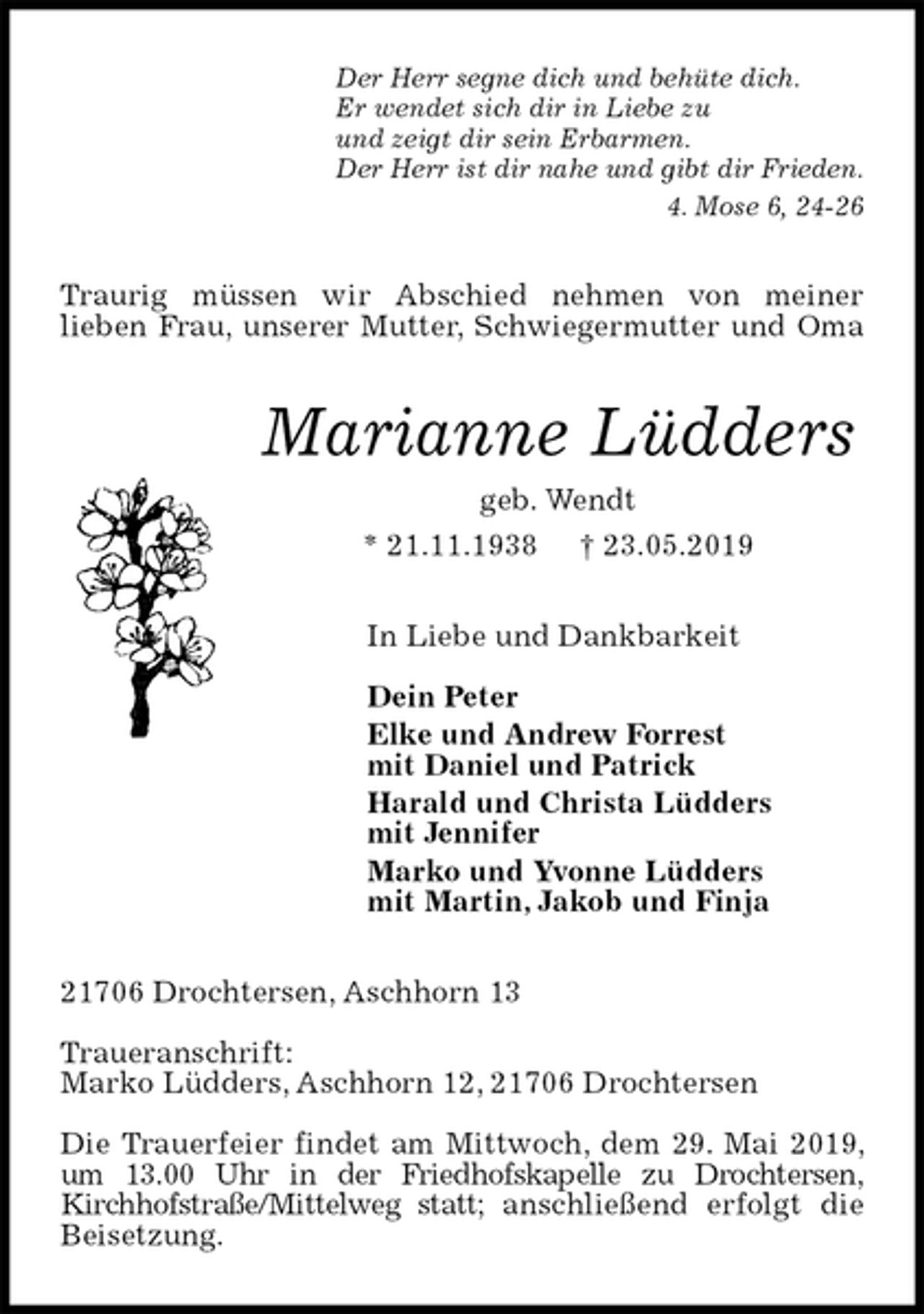 <p>Der Herr segne dich und behüte dich.<br />Er wendet sich dir in Liebe zu<br />und zeigt dir sein Erbarmen.<br />Der Herr ist dir nahe und gibt dir Frieden.<br />4. Mose 6, 24-26<br />Traurig müssen wir Abschied nehmen von meiner<br />lieben Frau, unserer Mutter, Schwiegermutter und Oma<br />Marianne Lüdders<br />geb. Wendt<br />* 21.11.1938 † 23.05.2019<br />In Liebe und Dankbarkeit</p><p>Dein Peter<br />Elke und Andrew Forrest<br />mit Daniel und Patrick<br />Harald und Christa Lüdders<br />mit Jennifer<br />Marko und Yvonne Lüdders<br />mit Martin, Jakob und Finja<br />21706 Drochtersen, Aschhorn 13</p><p>Traueranschrift:<br />Marko Lüdders, Aschhorn 12, 21706 Drochtersen</p><p>Die Trauerfeier findet am Mittwoch, dem 29. Mai 2019, um 13.00 Uhr in der Friedhofskapelle zu Drochtersen,<br />Kirchhofstraße/Mittelweg statt; anschließend erfolgt die Beisetzung.</p>