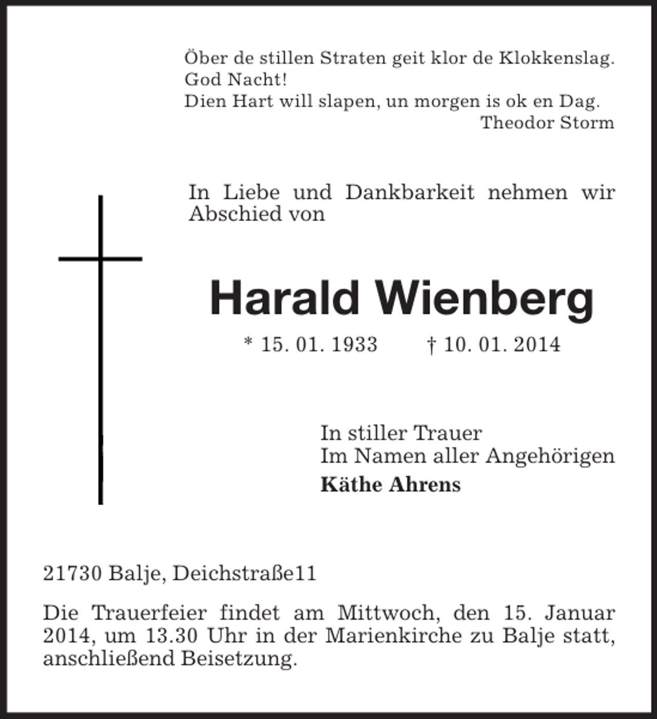 <p>Öber de stillen Straten geit klor de Klokkenslag.<br />God Nacht!<br />Dien Hart will slapen, un morgen is ok en Dag.<br />Theodor Storm<br />In Liebe und Dankbarkeit nehmen wir Abschied von<br />Harald Wienberg<br />* 15. 01. 1933 † 10. 01. 2014<br />In stiller Trauer<br />Im Namen aller Angehörigen<br />Käthe Ahrens<br />21730 Balje, Deichstraße11<br />Die Trauerfeier findet am Mittwoch, den 15. Januar 2014, um 13.30 Uhr in der Marienkirche zu Balje statt, anschließend Beisetzung.</p>