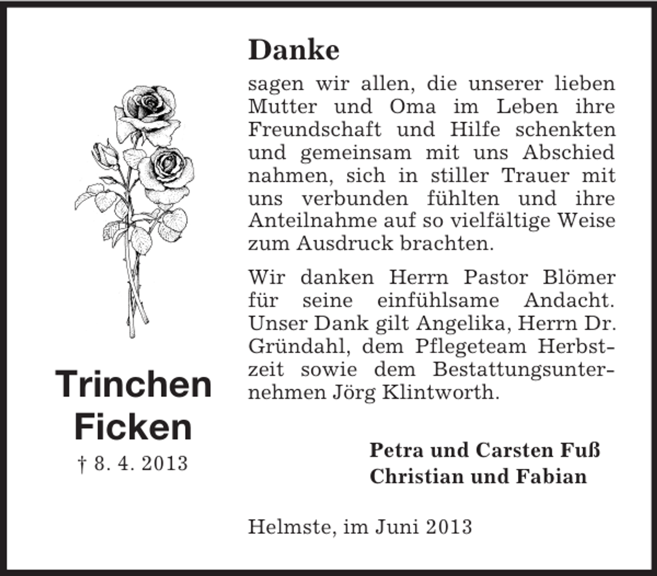 <p>Danke<br />sagen wir allen, die unserer lieben<br />Mutter und Oma im Leben ihre<br />Freundschaft und Hilfe schenkten<br />und gemeinsam mit uns Abschied<br />nahmen, sich in stiller Trauer mit<br />uns verbunden fühlten und ihre<br />Anteilnahme auf so vielfältige Weise<br />zum Ausdruck brachten.</p><p>Trinchen<br />Ficken<br />† 8. 4. 2013</p><p>Wir danken Herrn Pastor Blömer<br />für seine einfühlsame Andacht.<br />Unser Dank gilt Angelika, Herrn Dr.<br />Gründahl, dem Pflegeteam Herbstzeit sowie dem Bestattungsunternehmen Jörg Klintworth.<br />Petra und Carsten Fuß<br />Christian und Fabian<br />Helmste, im Juni 2013</p>