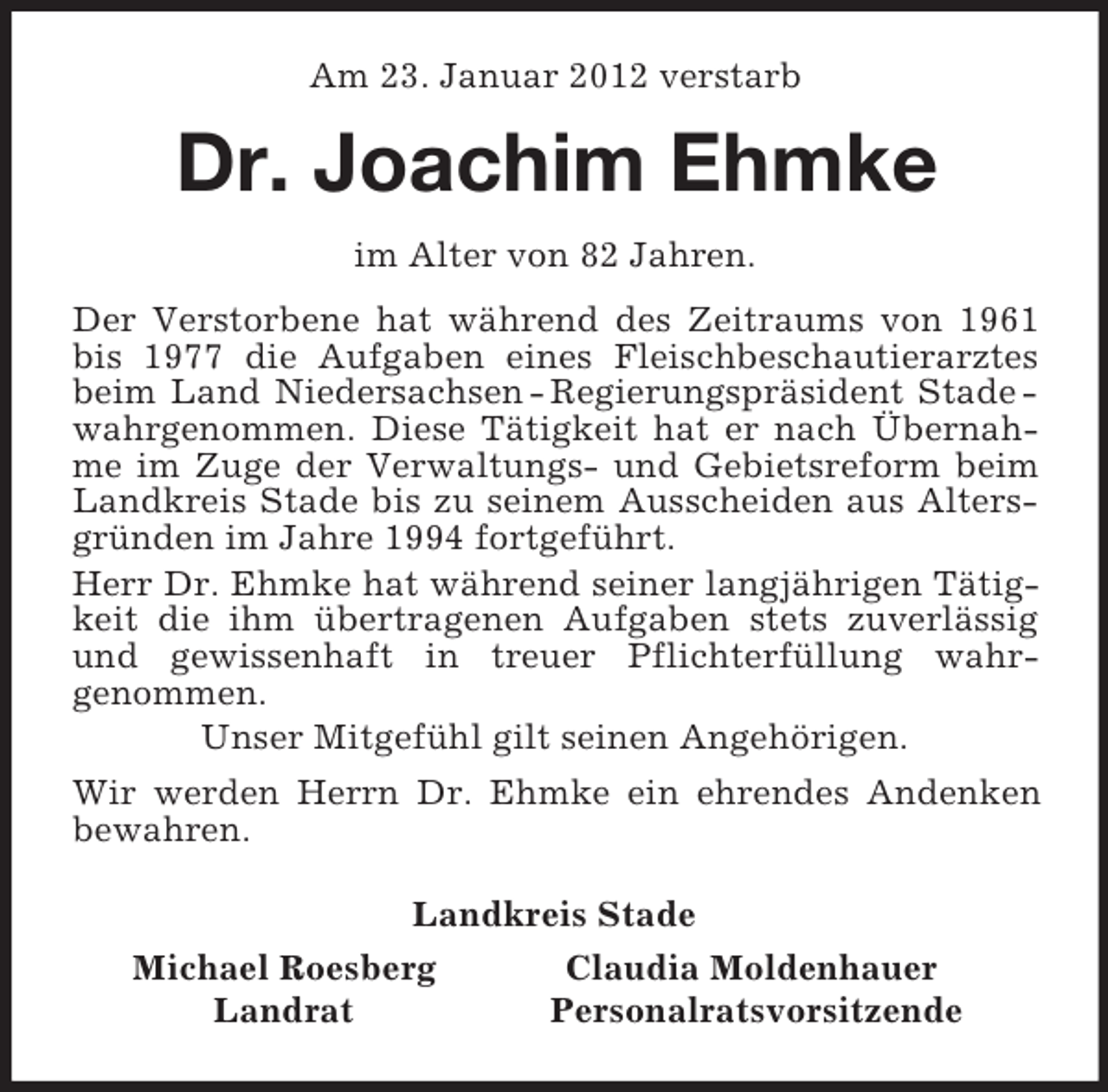 <p>Am 23. Januar 2012 verstarb<br />Dr. Joachim Ehmke<br />im Alter von 82 Jahren.<br />Der Verstorbene hat während des Zeitraums von 1961 bis 1977 die Aufgaben eines Fleischbeschautierarztes beim Land Niedersachsen - Regierungspräsident Stade -wahrgenommen. Diese Tätigkeit hat er nach Übernahme im Zuge der Verwaltungs- und Gebietsreform beim Landkreis Stade bis zu seinem Ausscheiden aus Altersgründen im Jahre 1994 fortgeführt.<br />Herr Dr. Ehmke hat während seiner langjährigen Tätigkeit die ihm übertragenen Aufgaben stets zuverlässig und gewissenhaft in treuer Pflichterfüllung wahr-<br />genommen.<br />Unser Mitgefühl gilt seinen Angehörigen.<br />Wir werden Herrn Dr. Ehmke ein ehrendes Andenken bewahren.<br />Landkreis Stade<br />Michael Roesberg Claudia Moldenhauer<br />Landrat Personalratsvorsitzende</p>