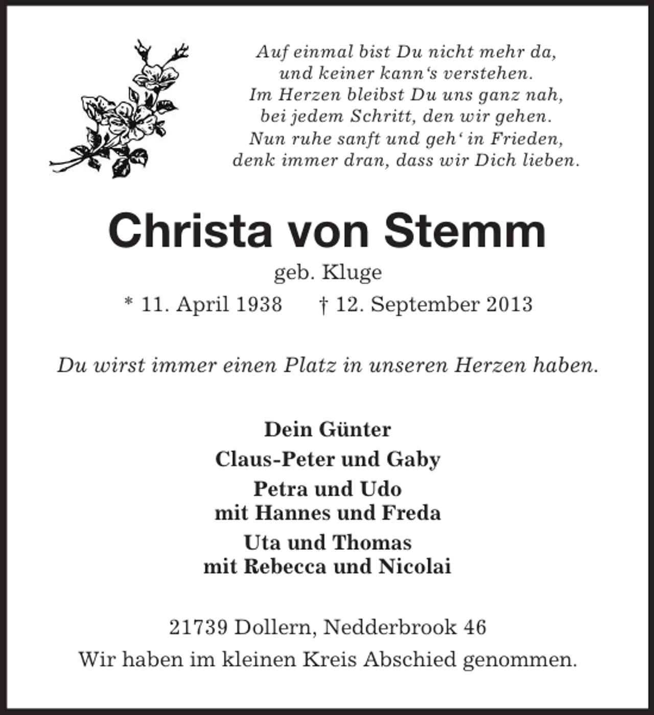<p>Auf einmal bist Du nicht mehr da,<br />und keiner kann‘s verstehen.<br />Im Herzen bleibst Du uns ganz nah,<br />bei jedem Schritt, den wir gehen.<br />Nun ruhe sanft und geh‘ in Frieden,<br />denk immer dran, dass wir Dich lieben.<br />Christa von Stemm<br />geb. Kluge<br />* 11. April 1938 † 12. September 2013<br />Du wirst immer einen Platz in unseren Herzen haben.<br />Dein Günter<br />Claus-Peter und Gaby<br />Petra und Udo<br />mit Hannes und Freda<br />Uta und Thomas<br />mit Rebecca und Nicolai<br />21739 Dollern, Nedderbrook 46<br />Wir haben im kleinen Kreis Abschied genommen.</p>