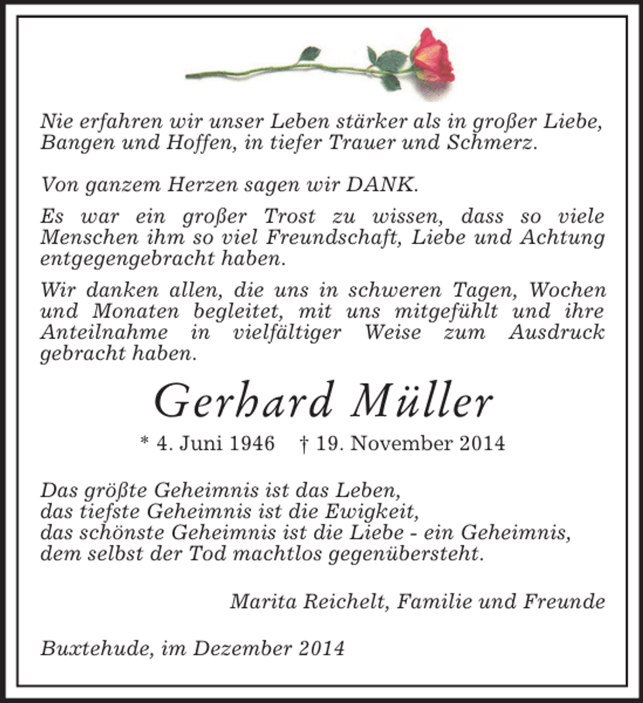 <p>Nie erfahren wir unser Leben stärker als in großer Liebe,<br />Bangen und Hoffen, in tiefer Trauer und Schmerz.</p><p>Von ganzem Herzen sagen wir DANK.<br />Es war ein großer Trost zu wissen, dass so viele<br />Menschen ihm so viel Freundschaft, Liebe und Achtung entgegengebracht haben.<br />Wir danken allen, die uns in schweren Tagen, Wochen und Monaten begleitet, mit uns mitgefühlt und ihre<br />Anteilnahme in vielfältiger Weise zum Ausdruck<br />gebracht haben.<br />Gerhard Müller<br />* 4. Juni 1946 † 19. November 2014<br />Das größte Geheimnis ist das Leben,<br />das tiefste Geheimnis ist die Ewigkeit,<br />das schönste Geheimnis ist die Liebe - ein Geheimnis,<br />dem selbst der Tod machtlos gegenübersteht.<br />Marita Reichelt, Familie und Freunde<br />Buxtehude, im Dezember 2014</p>