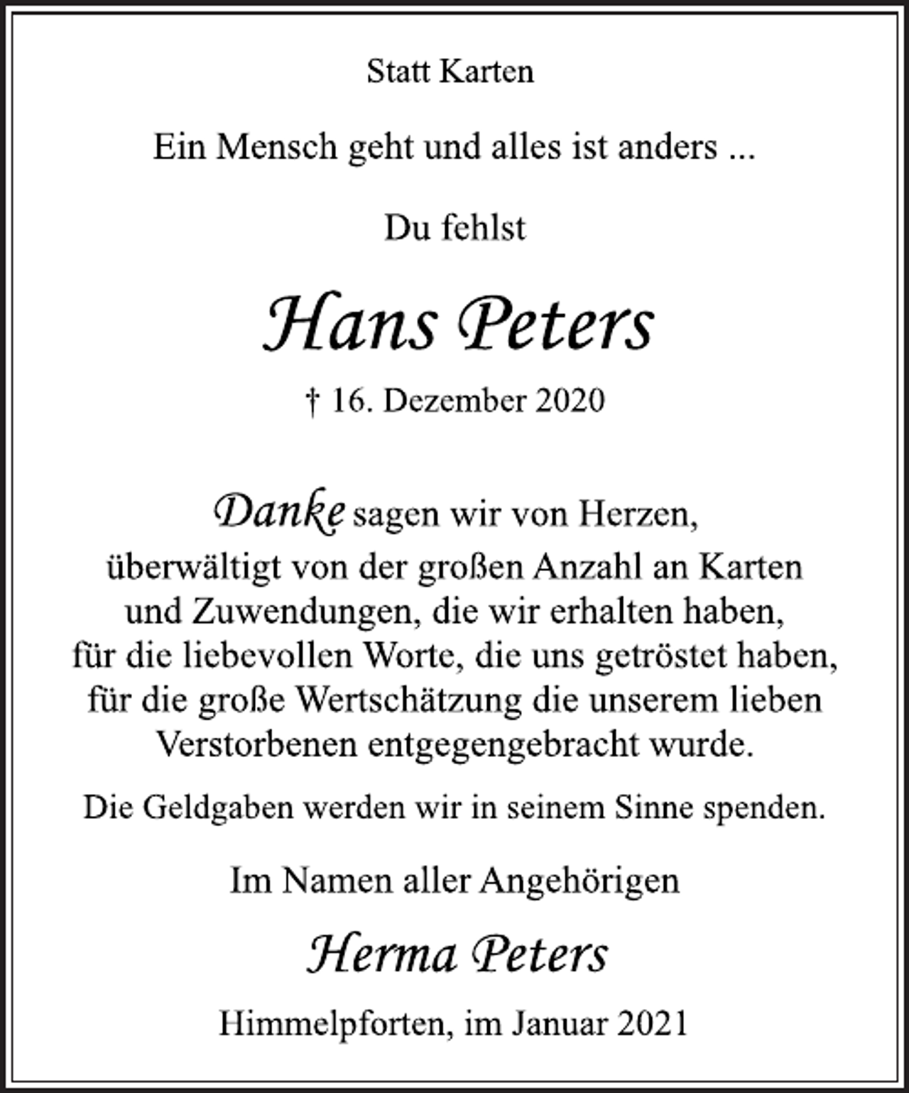 <p>Statt Karten<br />Ein Mensch geht und alles ist anders ...<br />Du fehlst<br />Hans Peters<br />† 16. Dezember 2020<br />Danke sagen wir von Herzen,<br />überwältigt von der großen Anzahl an Karten<br />und Zuwendungen, die wir erhalten haben,<br />für die liebevollen Worte, die uns getröstet haben,<br />für die große Wertschätzung die unserem lieben<br />Verstorbenen entgegengebracht wurde.<br />Die Geldgaben werden wir in seinem Sinne spenden.<br />Im Namen aller Angehörigen<br />Herma Peters<br />Himmelpforten, im Januar 2021</p>