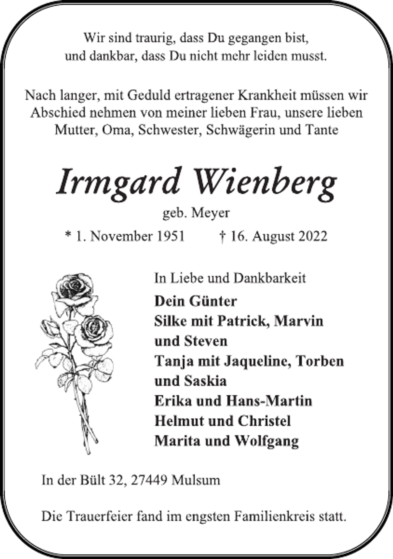 <p>Wir sind traurig, dass Du gegangen bist,<br />und dankbar, dass Du nicht mehr leiden musst.<br />Nach langer, mit Geduld ertragener Krankheit müssen wir<br />Abschied nehmen von meiner lieben Frau, unsere lieben<br />Mutter, Oma, Schwester, Schwägerin und Tante<br />Irmgard Wienberg<br />geb. Meyer<br />* 1. November 1951 † 16. August 2022<br />In Liebe und Dankbarkeit<br />Dein Günter<br />Silke mit Patrick, Marvin<br />und Steven<br />Tanja mit Jaqueline, Torben<br />und Saskia<br />Erika und Hans-Martin<br />Helmut und Christel<br />Marita und Wolfgang<br />In der Bült 32, 27449 Mulsum<br />Die Trauerfeier fand im engsten Familienkreis statt.</p>