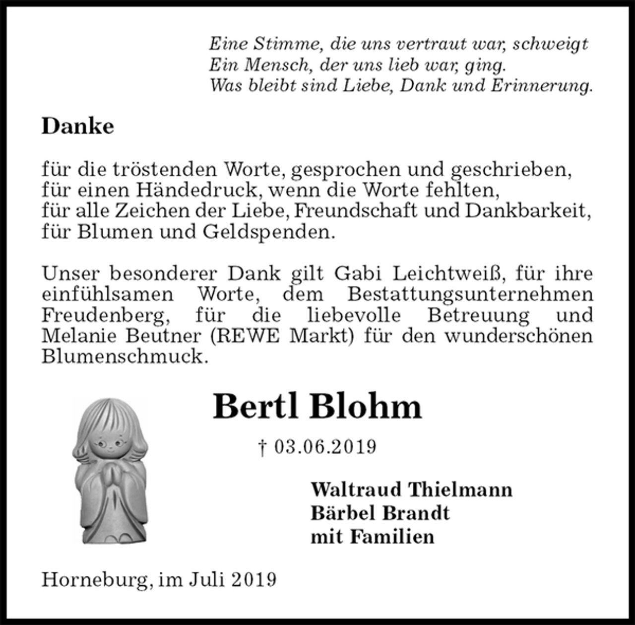 <p>Eine Stimme, die uns vertraut war, schweigt<br />Ein Mensch, der uns lieb war, ging.<br />Was bleibt sind Liebe, Dank und Erinnerung.<br />Danke</p><p>für die tröstenden Worte, gesprochen und geschrieben,<br />für einen Händedruck, wenn die Worte fehlten,<br />für alle Zeichen der Liebe, Freundschaft und Dankbarkeit,<br />für Blumen und Geldspenden.</p><p>Unser besonderer Dank gilt Gabi Leichtweiß, für ihre einfühlsamen Worte, dem Bestattungsunternehmen Freudenberg, für die liebevolle Betreuung und<br />Melanie Beutner (REWE Markt) für den wunderschönen<br />Blumenschmuck.<br />Bertl Blohm<br />† 03.06.2019<br />Waltraud Thielmann<br />Bärbel Brandt<br />mit Familien<br />Horneburg, im Juli 2019</p>
