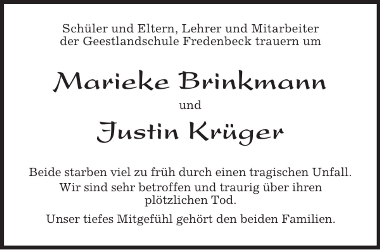 <p>Schüler und Eltern, Lehrer und Mitarbeiter<br />der Geestlandschule Fredenbeck trauern um</p>
<p>Marieke Brinkmann<br />und</p>
<p>Justin Krüger<br />Beide starben viel zu früh durch einen tragischen Unfall.<br />Wir sind sehr betroffen und traurig über ihren<br />plötzlichen Tod.<br />Unser tiefes Mitgefühl gehört den beiden Familien.</p>